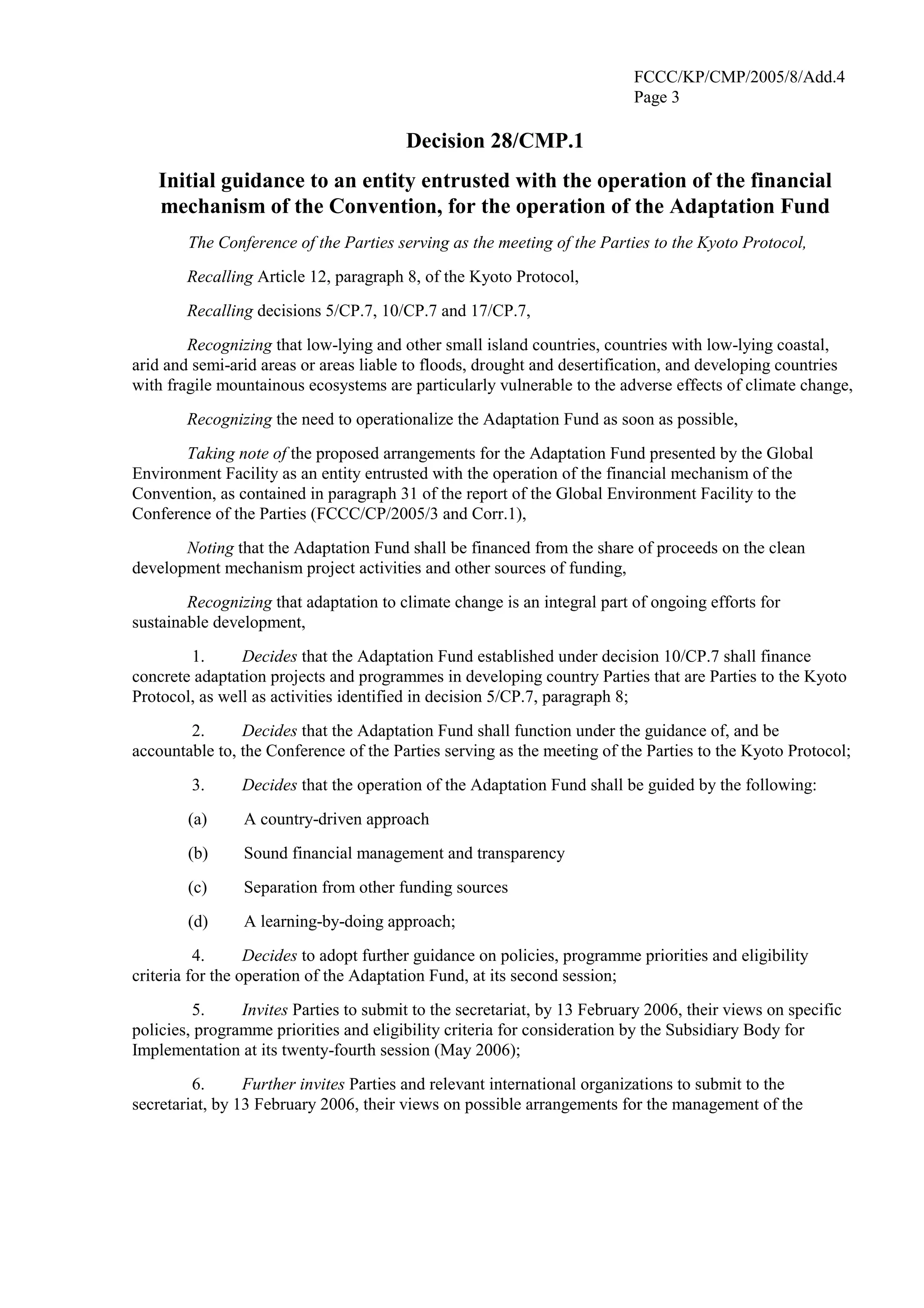FCCC/KP/CMP/2005/8/Add.4 
Page 3 
Decision 28/CMP.1 
Initial guidance to an entity entrusted with the operation of the financial 
mechanism of the Convention, for the operation of the Adaptation Fund 
The Conference of the Parties serving as the meeting of the Parties to the Kyoto Protocol, 
Recalling Article 12, paragraph 8, of the Kyoto Protocol, 
Recalling decisions 5/CP.7, 10/CP.7 and 17/CP.7, 
Recognizing that low-lying and other small island countries, countries with low-lying coastal, 
arid and semi-arid areas or areas liable to floods, drought and desertification, and developing countries 
with fragile mountainous ecosystems are particularly vulnerable to the adverse effects of climate change, 
Recognizing the need to operationalize the Adaptation Fund as soon as possible, 
Taking note of the proposed arrangements for the Adaptation Fund presented by the Global 
Environment Facility as an entity entrusted with the operation of the financial mechanism of the 
Convention, as contained in paragraph 31 of the report of the Global Environment Facility to the 
Conference of the Parties (FCCC/CP/2005/3 and Corr.1), 
Noting that the Adaptation Fund shall be financed from the share of proceeds on the clean 
development mechanism project activities and other sources of funding, 
Recognizing that adaptation to climate change is an integral part of ongoing efforts for 
sustainable development, 
1. Decides that the Adaptation Fund established under decision 10/CP.7 shall finance 
concrete adaptation projects and programmes in developing country Parties that are Parties to the Kyoto 
Protocol, as well as activities identified in decision 5/CP.7, paragraph 8; 
2. Decides that the Adaptation Fund shall function under the guidance of, and be 
accountable to, the Conference of the Parties serving as the meeting of the Parties to the Kyoto Protocol; 
3. Decides that the operation of the Adaptation Fund shall be guided by the following: 
(a) A country-driven approach 
(b) Sound financial management and transparency 
(c) Separation from other funding sources 
(d) A learning-by-doing approach; 
4. Decides to adopt further guidance on policies, programme priorities and eligibility 
criteria for the operation of the Adaptation Fund, at its second session; 
5. Invites Parties to submit to the secretariat, by 13 February 2006, their views on specific 
policies, programme priorities and eligibility criteria for consideration by the Subsidiary Body for 
Implementation at its twenty-fourth session (May 2006); 
6. Further invites Parties and relevant international organizations to submit to the 
secretariat, by 13 February 2006, their views on possible arrangements for the management of the 
 
