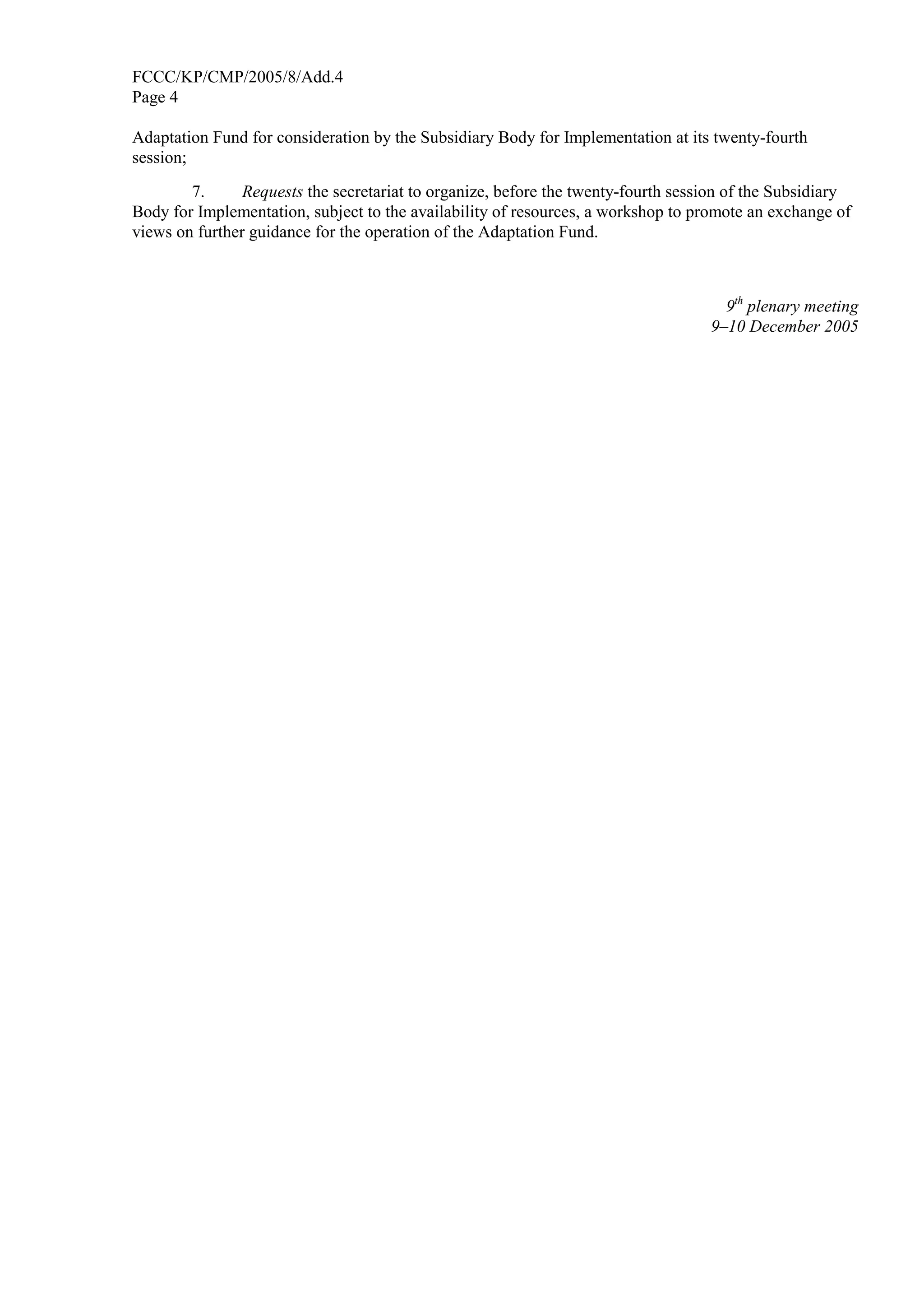 FCCC/KP/CMP/2005/8/Add.4 
Page 4 
Adaptation Fund for consideration by the Subsidiary Body for Implementation at its twenty-fourth 
session; 
7. Requests the secretariat to organize, before the twenty-fourth session of the Subsidiary 
Body for Implementation, subject to the availability of resources, a workshop to promote an exchange of 
views on further guidance for the operation of the Adaptation Fund. 
9th plenary meeting 
9–10 December 2005 
 