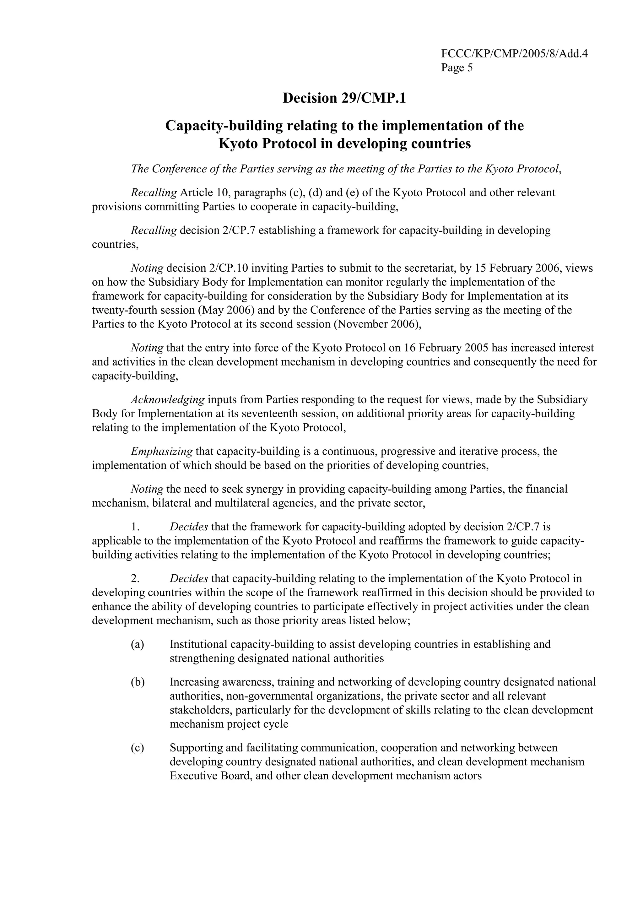 FCCC/KP/CMP/2005/8/Add.4 
Page 5 
Decision 29/CMP.1 
Capacity-building relating to the implementation of the 
Kyoto Protocol in developing countries 
The Conference of the Parties serving as the meeting of the Parties to the Kyoto Protocol, 
Recalling Article 10, paragraphs (c), (d) and (e) of the Kyoto Protocol and other relevant 
provisions committing Parties to cooperate in capacity-building, 
Recalling decision 2/CP.7 establishing a framework for capacity-building in developing 
countries, 
Noting decision 2/CP.10 inviting Parties to submit to the secretariat, by 15 February 2006, views 
on how the Subsidiary Body for Implementation can monitor regularly the implementation of the 
framework for capacity-building for consideration by the Subsidiary Body for Implementation at its 
twenty-fourth session (May 2006) and by the Conference of the Parties serving as the meeting of the 
Parties to the Kyoto Protocol at its second session (November 2006), 
Noting that the entry into force of the Kyoto Protocol on 16 February 2005 has increased interest 
and activities in the clean development mechanism in developing countries and consequently the need for 
capacity-building, 
Acknowledging inputs from Parties responding to the request for views, made by the Subsidiary 
Body for Implementation at its seventeenth session, on additional priority areas for capacity-building 
relating to the implementation of the Kyoto Protocol, 
Emphasizing that capacity-building is a continuous, progressive and iterative process, the 
implementation of which should be based on the priorities of developing countries, 
Noting the need to seek synergy in providing capacity-building among Parties, the financial 
mechanism, bilateral and multilateral agencies, and the private sector, 
1. Decides that the framework for capacity-building adopted by decision 2/CP.7 is 
applicable to the implementation of the Kyoto Protocol and reaffirms the framework to guide capacity-building 
activities relating to the implementation of the Kyoto Protocol in developing countries; 
2. Decides that capacity-building relating to the implementation of the Kyoto Protocol in 
developing countries within the scope of the framework reaffirmed in this decision should be provided to 
enhance the ability of developing countries to participate effectively in project activities under the clean 
development mechanism, such as those priority areas listed below; 
(a) Institutional capacity-building to assist developing countries in establishing and 
strengthening designated national authorities 
(b) Increasing awareness, training and networking of developing country designated national 
authorities, non-governmental organizations, the private sector and all relevant 
stakeholders, particularly for the development of skills relating to the clean development 
mechanism project cycle 
(c) Supporting and facilitating communication, cooperation and networking between 
developing country designated national authorities, and clean development mechanism 
Executive Board, and other clean development mechanism actors 
 