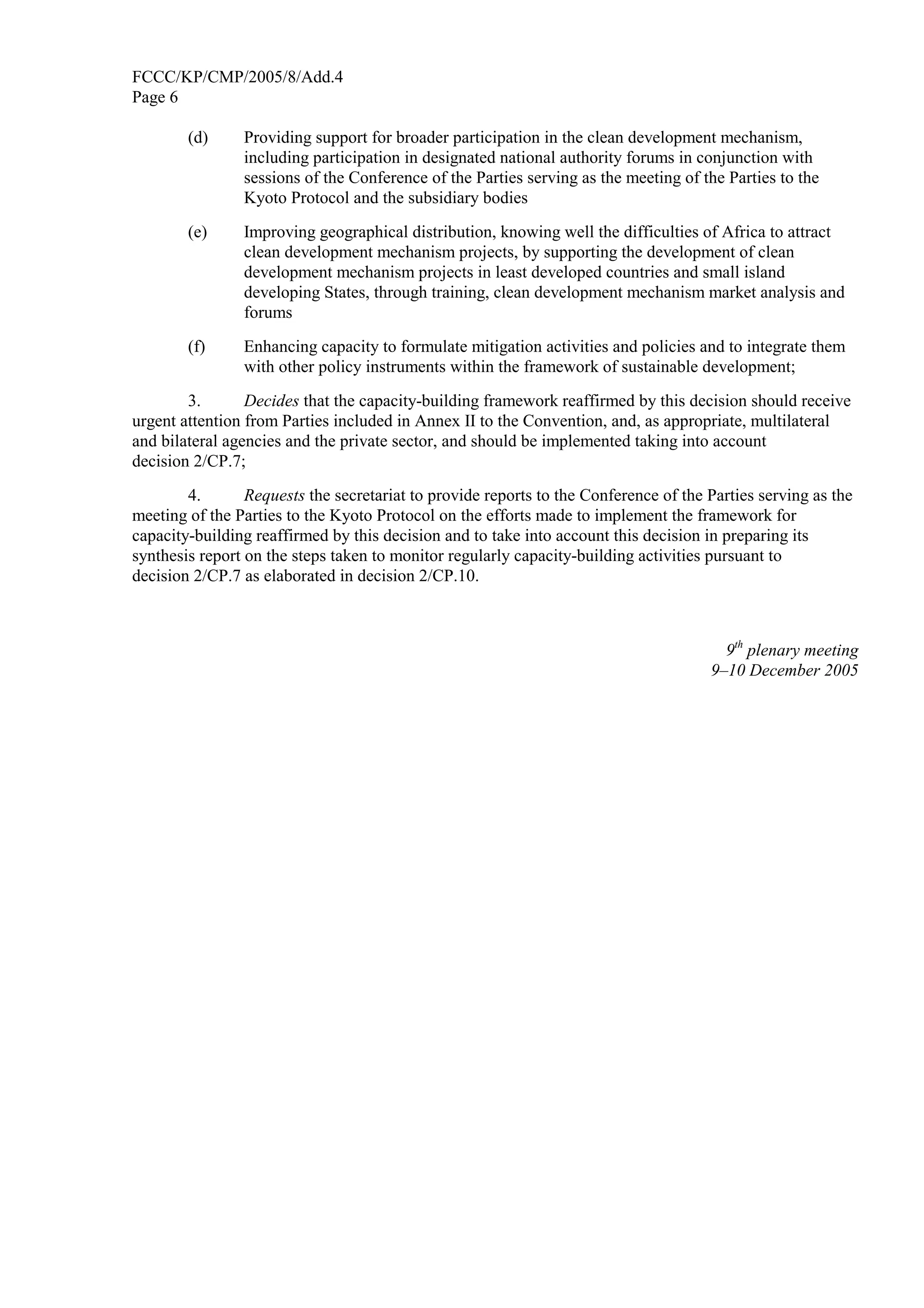 FCCC/KP/CMP/2005/8/Add.4 
Page 6 
(d) Providing support for broader participation in the clean development mechanism, 
including participation in designated national authority forums in conjunction with 
sessions of the Conference of the Parties serving as the meeting of the Parties to the 
Kyoto Protocol and the subsidiary bodies 
(e) Improving geographical distribution, knowing well the difficulties of Africa to attract 
clean development mechanism projects, by supporting the development of clean 
development mechanism projects in least developed countries and small island 
developing States, through training, clean development mechanism market analysis and 
forums 
(f) Enhancing capacity to formulate mitigation activities and policies and to integrate them 
with other policy instruments within the framework of sustainable development; 
3. Decides that the capacity-building framework reaffirmed by this decision should receive 
urgent attention from Parties included in Annex II to the Convention, and, as appropriate, multilateral 
and bilateral agencies and the private sector, and should be implemented taking into account 
decision 2/CP.7; 
4. Requests the secretariat to provide reports to the Conference of the Parties serving as the 
meeting of the Parties to the Kyoto Protocol on the efforts made to implement the framework for 
capacity-building reaffirmed by this decision and to take into account this decision in preparing its 
synthesis report on the steps taken to monitor regularly capacity-building activities pursuant to 
decision 2/CP.7 as elaborated in decision 2/CP.10. 
9th plenary meeting 
9–10 December 2005 
 