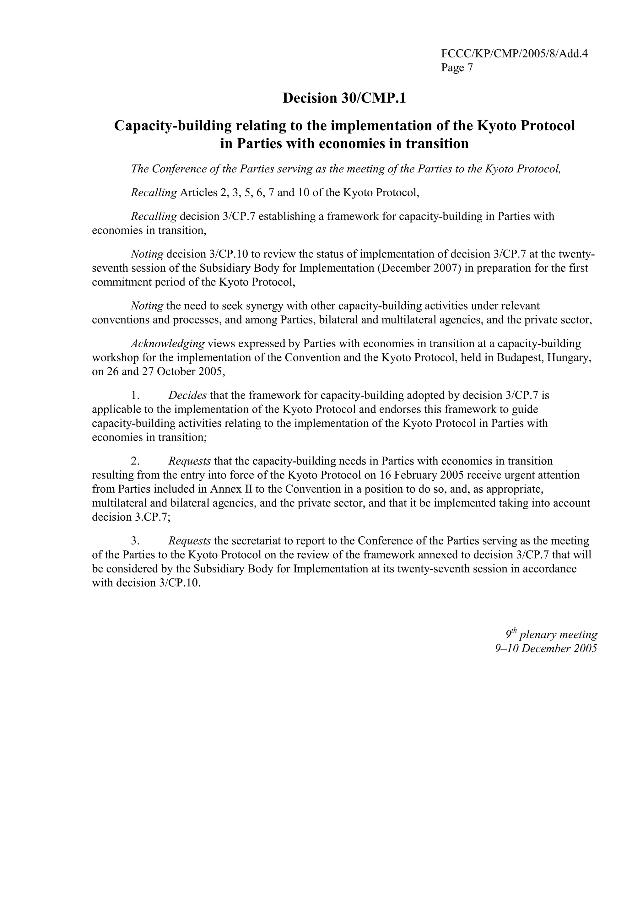 FCCC/KP/CMP/2005/8/Add.4 
Page 7 
Decision 30/CMP.1 
Capacity-building relating to the implementation of the Kyoto Protocol 
in Parties with economies in transition 
The Conference of the Parties serving as the meeting of the Parties to the Kyoto Protocol, 
Recalling Articles 2, 3, 5, 6, 7 and 10 of the Kyoto Protocol, 
Recalling decision 3/CP.7 establishing a framework for capacity-building in Parties with 
economies in transition, 
Noting decision 3/CP.10 to review the status of implementation of decision 3/CP.7 at the twenty-seventh 
session of the Subsidiary Body for Implementation (December 2007) in preparation for the first 
commitment period of the Kyoto Protocol, 
Noting the need to seek synergy with other capacity-building activities under relevant 
conventions and processes, and among Parties, bilateral and multilateral agencies, and the private sector, 
Acknowledging views expressed by Parties with economies in transition at a capacity-building 
workshop for the implementation of the Convention and the Kyoto Protocol, held in Budapest, Hungary, 
on 26 and 27 October 2005, 
1. Decides that the framework for capacity-building adopted by decision 3/CP.7 is 
applicable to the implementation of the Kyoto Protocol and endorses this framework to guide 
capacity-building activities relating to the implementation of the Kyoto Protocol in Parties with 
economies in transition; 
2. Requests that the capacity-building needs in Parties with economies in transition 
resulting from the entry into force of the Kyoto Protocol on 16 February 2005 receive urgent attention 
from Parties included in Annex II to the Convention in a position to do so, and, as appropriate, 
multilateral and bilateral agencies, and the private sector, and that it be implemented taking into account 
decision 3.CP.7; 
3. Requests the secretariat to report to the Conference of the Parties serving as the meeting 
of the Parties to the Kyoto Protocol on the review of the framework annexed to decision 3/CP.7 that will 
be considered by the Subsidiary Body for Implementation at its twenty-seventh session in accordance 
with decision 3/CP.10. 
9th plenary meeting 
9–10 December 2005 
 
