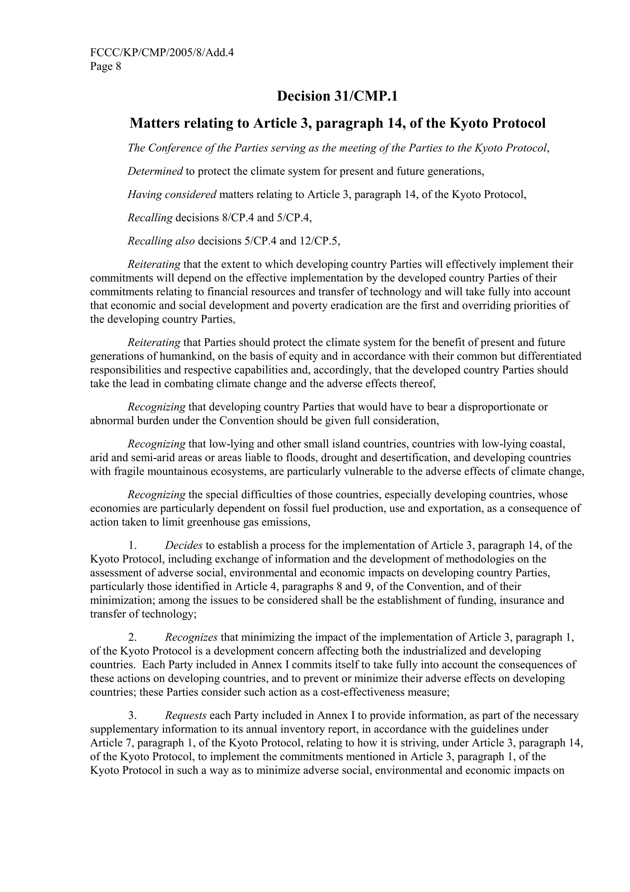 FCCC/KP/CMP/2005/8/Add.4 
Page 8 
Decision 31/CMP.1 
Matters relating to Article 3, paragraph 14, of the Kyoto Protocol 
The Conference of the Parties serving as the meeting of the Parties to the Kyoto Protocol, 
Determined to protect the climate system for present and future generations, 
Having considered matters relating to Article 3, paragraph 14, of the Kyoto Protocol, 
Recalling decisions 8/CP.4 and 5/CP.4, 
Recalling also decisions 5/CP.4 and 12/CP.5, 
Reiterating that the extent to which developing country Parties will effectively implement their 
commitments will depend on the effective implementation by the developed country Parties of their 
commitments relating to financial resources and transfer of technology and will take fully into account 
that economic and social development and poverty eradication are the first and overriding priorities of 
the developing country Parties, 
Reiterating that Parties should protect the climate system for the benefit of present and future 
generations of humankind, on the basis of equity and in accordance with their common but differentiated 
responsibilities and respective capabilities and, accordingly, that the developed country Parties should 
take the lead in combating climate change and the adverse effects thereof, 
Recognizing that developing country Parties that would have to bear a disproportionate or 
abnormal burden under the Convention should be given full consideration, 
Recognizing that low-lying and other small island countries, countries with low-lying coastal, 
arid and semi-arid areas or areas liable to floods, drought and desertification, and developing countries 
with fragile mountainous ecosystems, are particularly vulnerable to the adverse effects of climate change, 
Recognizing the special difficulties of those countries, especially developing countries, whose 
economies are particularly dependent on fossil fuel production, use and exportation, as a consequence of 
action taken to limit greenhouse gas emissions, 
1. Decides to establish a process for the implementation of Article 3, paragraph 14, of the 
Kyoto Protocol, including exchange of information and the development of methodologies on the 
assessment of adverse social, environmental and economic impacts on developing country Parties, 
particularly those identified in Article 4, paragraphs 8 and 9, of the Convention, and of their 
minimization; among the issues to be considered shall be the establishment of funding, insurance and 
transfer of technology; 
2. Recognizes that minimizing the impact of the implementation of Article 3, paragraph 1, 
of the Kyoto Protocol is a development concern affecting both the industrialized and developing 
countries. Each Party included in Annex I commits itself to take fully into account the consequences of 
these actions on developing countries, and to prevent or minimize their adverse effects on developing 
countries; these Parties consider such action as a cost-effectiveness measure; 
3. Requests each Party included in Annex I to provide information, as part of the necessary 
supplementary information to its annual inventory report, in accordance with the guidelines under 
Article 7, paragraph 1, of the Kyoto Protocol, relating to how it is striving, under Article 3, paragraph 14, 
of the Kyoto Protocol, to implement the commitments mentioned in Article 3, paragraph 1, of the 
Kyoto Protocol in such a way as to minimize adverse social, environmental and economic impacts on 
 