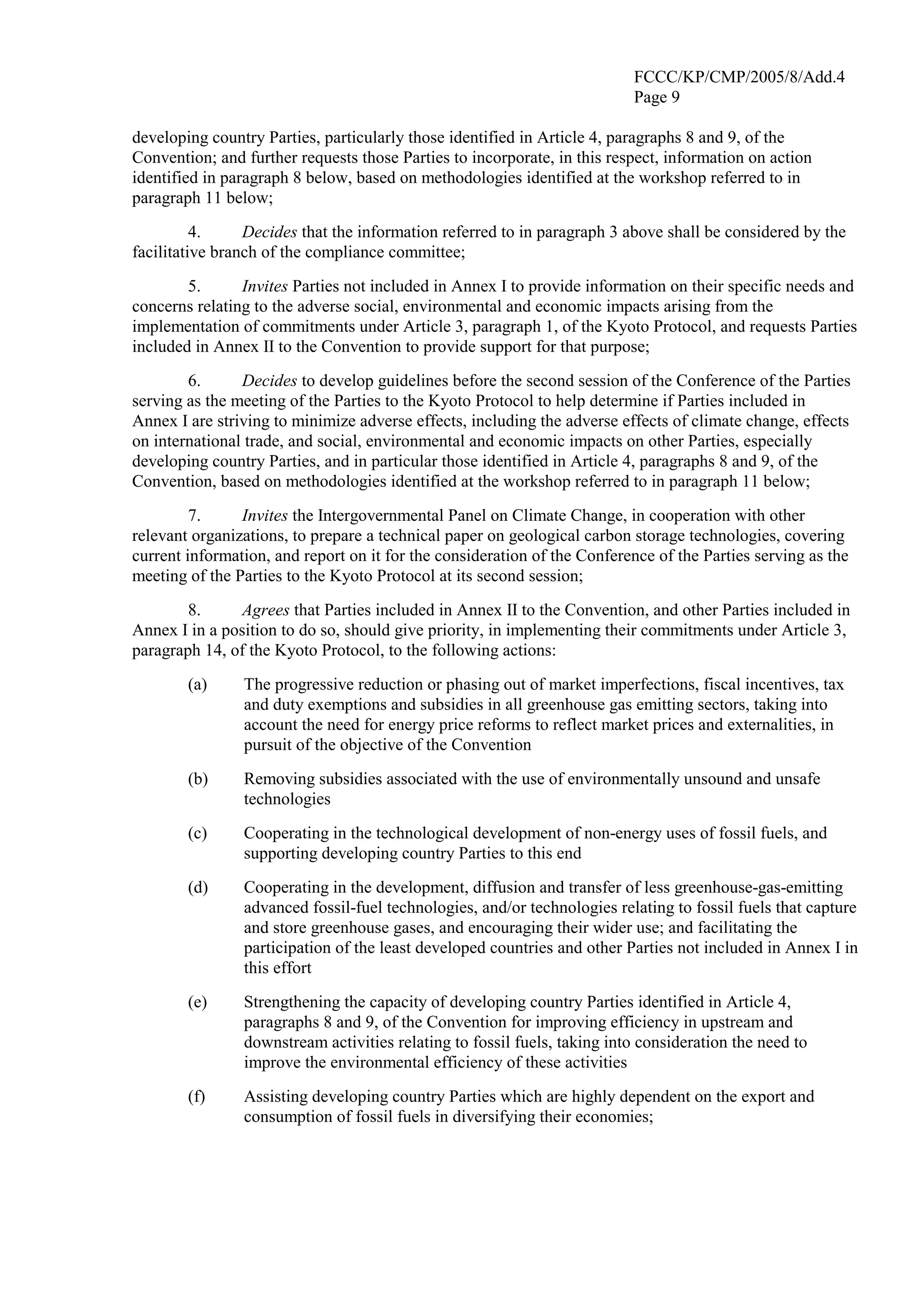 FCCC/KP/CMP/2005/8/Add.4 
Page 9 
developing country Parties, particularly those identified in Article 4, paragraphs 8 and 9, of the 
Convention; and further requests those Parties to incorporate, in this respect, information on action 
identified in paragraph 8 below, based on methodologies identified at the workshop referred to in 
paragraph 11 below; 
4. Decides that the information referred to in paragraph 3 above shall be considered by the 
facilitative branch of the compliance committee; 
5. Invites Parties not included in Annex I to provide information on their specific needs and 
concerns relating to the adverse social, environmental and economic impacts arising from the 
implementation of commitments under Article 3, paragraph 1, of the Kyoto Protocol, and requests Parties 
included in Annex II to the Convention to provide support for that purpose; 
6. Decides to develop guidelines before the second session of the Conference of the Parties 
serving as the meeting of the Parties to the Kyoto Protocol to help determine if Parties included in 
Annex I are striving to minimize adverse effects, including the adverse effects of climate change, effects 
on international trade, and social, environmental and economic impacts on other Parties, especially 
developing country Parties, and in particular those identified in Article 4, paragraphs 8 and 9, of the 
Convention, based on methodologies identified at the workshop referred to in paragraph 11 below; 
7. Invites the Intergovernmental Panel on Climate Change, in cooperation with other 
relevant organizations, to prepare a technical paper on geological carbon storage technologies, covering 
current information, and report on it for the consideration of the Conference of the Parties serving as the 
meeting of the Parties to the Kyoto Protocol at its second session; 
8. Agrees that Parties included in Annex II to the Convention, and other Parties included in 
Annex I in a position to do so, should give priority, in implementing their commitments under Article 3, 
paragraph 14, of the Kyoto Protocol, to the following actions: 
(a) The progressive reduction or phasing out of market imperfections, fiscal incentives, tax 
and duty exemptions and subsidies in all greenhouse gas emitting sectors, taking into 
account the need for energy price reforms to reflect market prices and externalities, in 
pursuit of the objective of the Convention 
(b) Removing subsidies associated with the use of environmentally unsound and unsafe 
technologies 
(c) Cooperating in the technological development of non-energy uses of fossil fuels, and 
supporting developing country Parties to this end 
(d) Cooperating in the development, diffusion and transfer of less greenhouse-gas-emitting 
advanced fossil-fuel technologies, and/or technologies relating to fossil fuels that capture 
and store greenhouse gases, and encouraging their wider use; and facilitating the 
participation of the least developed countries and other Parties not included in Annex I in 
this effort 
(e) Strengthening the capacity of developing country Parties identified in Article 4, 
paragraphs 8 and 9, of the Convention for improving efficiency in upstream and 
downstream activities relating to fossil fuels, taking into consideration the need to 
improve the environmental efficiency of these activities 
(f) Assisting developing country Parties which are highly dependent on the export and 
consumption of fossil fuels in diversifying their economies; 
 