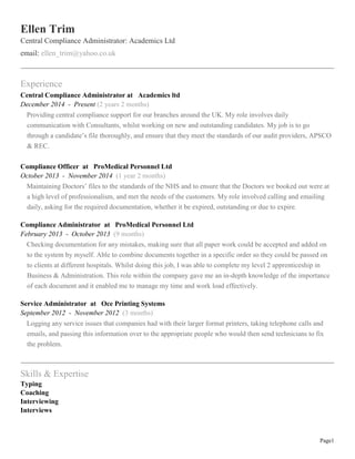 Page1
Ellen Trim
Central Compliance Administrator: Academics Ltd
email: ellen_trim@yahoo.co.uk
Experience
Central Compliance Administrator at Academics ltd
December 2014 - Present (2 years 2 months)
Providing central compliance support for our branches around the UK. My role involves daily
communication with Consultants, whilst working on new and outstanding candidates. My job is to go
through a candidate’s file thoroughly, and ensure that they meet the standards of our audit providers, APSCO
& REC.
Compliance Officer at ProMedical Personnel Ltd
October 2013 - November 2014 (1 year 2 months)
Maintaining Doctors’ files to the standards of the NHS and to ensure that the Doctors we booked out were at
a high level of professionalism, and met the needs of the customers. My role involved calling and emailing
daily, asking for the required documentation, whether it be expired, outstanding or due to expire.
Compliance Administrator at ProMedical Personnel Ltd
February 2013 - October 2013 (9 months)
Checking documentation for any mistakes, making sure that all paper work could be accepted and added on
to the system by myself. Able to combine documents together in a specific order so they could be passed on
to clients at different hospitals. Whilst doing this job, I was able to complete my level 2 apprenticeship in
Business & Administration. This role within the company gave me an in-depth knowledge of the importance
of each document and it enabled me to manage my time and work load effectively.
Service Administrator at Oce Printing Systems
September 2012 - November 2012 (3 months)
Logging any service issues that companies had with their larger format printers, taking telephone calls and
emails, and passing this information over to the appropriate people who would then send technicians to fix
the problem.
Skills & Expertise
Typing
Coaching
Interviewing
Interviews
 