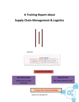 Supply Chain Management
A Training Report about
Supply Chain Management & Logistics
Organized By:-
Ashutosh Tiwari
CEO, Sherpa Adventure Gear
Chen Pathmanathan
Supply Chain & Logistic
Consultant
Supply Chain Workshop
Prepare By: Santosh Khadka
 