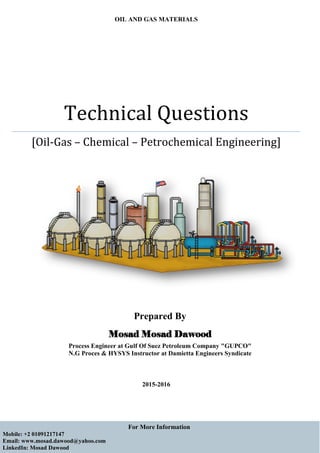 For More Information
Mobile: +2 01091217147
Email: www.mosad.dawood@yahoo.com
LinkedIn: Mosad Dawood
OIL AND GAS MATERIALS
Technical Questions
[Oil-Gas – Chemical – Petrochemical Engineering]
2015-2016
Prepared By
Mosad Mosad Dawood
Process Engineer at Gulf Of Suez Petroleum Company "GUPCO"
N.G Proces & HYSYS Instructor at Damietta Engineers Syndicate
 