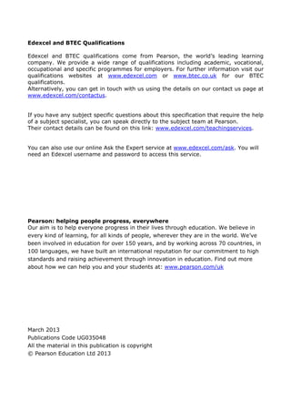 Edexcel and BTEC Qualifications
Edexcel and BTEC qualifications come from Pearson, the world’s leading learning
company. We provide a wide range of qualifications including academic, vocational,
occupational and specific programmes for employers. For further information visit our
qualifications websites at www.edexcel.com or www.btec.co.uk for our BTEC
qualifications.
Alternatively, you can get in touch with us using the details on our contact us page at
www.edexcel.com/contactus.
If you have any subject specific questions about this specification that require the help
of a subject specialist, you can speak directly to the subject team at Pearson.
Their contact details can be found on this link: www.edexcel.com/teachingservices.
You can also use our online Ask the Expert service at www.edexcel.com/ask. You will
need an Edexcel username and password to access this service.
Pearson: helping people progress, everywhere
Our aim is to help everyone progress in their lives through education. We believe in
every kind of learning, for all kinds of people, wherever they are in the world. We’ve
been involved in education for over 150 years, and by working across 70 countries, in
100 languages, we have built an international reputation for our commitment to high
standards and raising achievement through innovation in education. Find out more
about how we can help you and your students at: www.pearson.com/uk
March 2013
Publications Code UG035048
All the material in this publication is copyright
© Pearson Education Ltd 2013
 