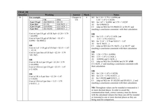 1MA0_2H
Question
10

Working

Answer

For example
$ per US gal
£ per litre
£ per US gal
$ per litre

UK
($)6.90(8412)
[£1.24]
(£)4.69(96)
($)1.82(28)

USA
[$3.15]
(£)0.56(53...)
(£)2.14(28...)
($)0.83(11...)

Cost in £ per US gal of UK fuel= £1.24 × 3.79
= £4.6996
Cost in $ per US gal of UK fuel = $1.47 ×
4.6996 = $6.908412
OR
Cost in £ of 1 US gal of US fuel = $3.15 ÷ 1.47
= £2.14
Cost in £ per litre of US fuel = £2.14 ÷ 3.79
=£0. 56(5..
OR
Cost in UK in £ per US gal = £1.24 × 3.79
(=£4.6996)
Cost in USA in £ per US gal = £3.15 ÷ 1.47
(=2.1428)
OR
Cost in UK is $ per litre = £1.24 × 1.47
(=1.8228)
Cost in USA in $ per litre = 3.15 ÷ 3.79
(=0.8311...)

Mark

Cheaper in
US

4

Notes
M1 for 1.24 × 3.79 (= 4.6996) or
1.24 × 1.47 (=1.8228)
M1 for 1.47 × ‘4.6996’ or 3.79 × '1.8228'
A1 for 6.90(8412)
C1 (dep on M2) for $’6.90(8412)’ or $'6.91' and
reaching a conclusion consistent with their calculation
OR
M1 for 3.15 ÷ 1.47 (=2.1428..) or
3.15 ÷ 3.79 (=0.8311)
M1 for ‘2.14’ ÷ 3.79 or '0.8311' ÷ 1.47
A1 for 0. 56(53…)
C1 (dep on M2) for £’0. 56(53...)’ or '£0.57' and
reaching a conclusion consistent with their calculation
OR
M1 1.24 × 3.79 (= 4.6996)
M1 3.15 ÷ 1.47 (=2.1428..)
A1 4.69(96) and 2.14(28...)
C1 (dep on M2) for £'4.69(96)' or £'4.70’ AND
£‘2.14(28...)’ and reaching a conclusion consistent with
their calculation
OR
M1 for 1.24 × 1.47 (=1.8228)
M1 for 3.15 ÷ 3.79 (=0.8311...)
A1 for 1.82(28) and 0.83(11...)
C1 (dep on M2) for $'1.82(28)' and $'0.83(11...)' and
reaching a conclusion consistent with their calculation
NB: Throughout values can be rounded or truncated to 1
or more decimal places. In order to award the
communication mark, correct currency must be shown
with the calculated value(s) but these can still be rounded
or truncated to one or more decimal places as they are
being used for comparison.

 