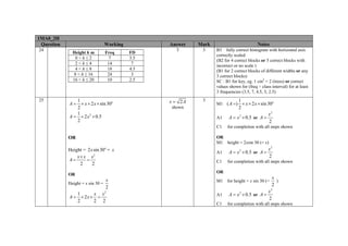 1MA0_2H
Question
24

25

Working
Height h m
0<h≤2
2<h≤4
4<h≤8
8 < h ≤ 16
16 < h ≤ 20

Freq
7
14
18
24
10

1
A = × x × 2 x × sin 30o
2
1
A = × 2 x 2 × 0.5
2

Answer
FD
3.5
7
4.5
3
2.5

Mark

Notes

3

3

B3 fully correct histogram with horizontal axis
correctly scaled
(B2 for 4 correct blocks or 5 correct blocks with
incorrect or no scale )
(B1 for 2 correct blocks of different widths or any
3 correct blocks)
SC : B1 for key, eg. 1 cm2 = 2 (trees) or correct
values shown for (freq ÷ class interval) for at least
3 frequencies (3.5, 7, 4.5, 3, 2.5)

x = 2A

3

shown

1
2

M1 ( A =) × x × 2 x × sin 30o
A1
C1

x2
2

for completion with all steps shown

OR
M1 height = 2xsin 30 (= x)

OR
Height = 2 x sin 30o = x
x × x x2
A=
=
2
2

A1
C1

A = x 2 × 0.5 or A =

x2
2

for completion with all steps shown

OR

OR
Height = x sin 30 =

A = x 2 × 0.5 or A =

x
2

1
x x2
A = × 2x × =
2
2 2

M1

for height = x sin 30 (=

A1

A = x 2 × 0.5 or A =

C1

x
)
2

x2
2

for completion with all steps shown

 
