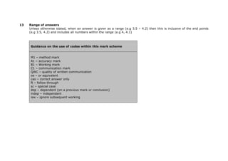 13

Range of answers
Unless otherwise stated, when an answer is given as a range (e.g 3.5 – 4.2) then this is inclusive of the end points
(e.g 3.5, 4.2) and includes all numbers within the range (e.g 4, 4.1)

Guidance on the use of codes within this mark scheme
M1 – method mark
A1 – accuracy mark
B1 – Working mark
C1 – communication mark
QWC – quality of written communication
oe – or equivalent
cao – correct answer only
ft – follow through
sc – special case
dep – dependent (on a previous mark or conclusion)
indep – independent
isw – ignore subsequent working

 
