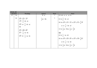 1MA0_2H
 Question             Working     Answer       Mark                            Notes
 26    (a)                          b–a         1     B1 for b – a or –a + b

       (b)   OP = OA + AP         1             3              3
                                    (a + 3b)          B1 for     × ‘(b – a)’
                   3              4                            4
             AP =    × (b – a)                                                               3
                   4                                  M1 for (OP =) OA + AP or (OP =) OA +     AB
                       3                                                                     4
             OP = a + × (b – a)                                 3
                       4                                   or a ± × ‘(b – a)’
             OR                                                 4
                                                            1            1    3
                                                      A1 for (a + 3b) or a + b
             OP = OB + BP                                   4            4    4
                   1
             BP =    × (a – b)                        OR
                   4
                                                               1
                       1                              B1 for     × ‘(a – b)’
             OP = b + × (a – b)                                4
                       4
                                                                                             1
                                                      M1 for (OP =) OB + BP or (OP =) OB +     BA
                                                                                             4
                                                                1
                                                           or b ± × ‘(a – b)’
                                                                4
                                                            1            1    3
                                                      A1 for (a + 3b) or a + b
                                                            4            4    4
 