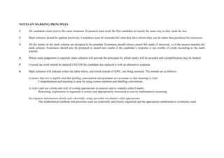 NOTES ON MARKING PRINCIPLES

1    All candidates must receive the same treatment. Examiners must mark the first candidate in exactly the same way as they mark the last.

2    Mark schemes should be applied positively. Candidates must be rewarded for what they have shown they can do rather than penalised for omissions.

3    All the marks on the mark scheme are designed to be awarded. Examiners should always award full marks if deserved, i.e if the answer matches the
     mark scheme. Examiners should also be prepared to award zero marks if the candidate’s response is not worthy of credit according to the mark
     scheme.

4    Where some judgement is required, mark schemes will provide the principles by which marks will be awarded and exemplification may be limited.

5    Crossed out work should be marked UNLESS the candidate has replaced it with an alternative response.

6    Mark schemes will indicate within the table where, and which strands of QWC, are being assessed. The strands are as follows:

     i) ensure that text is legible and that spelling, punctuation and grammar are accurate so that meaning is clear
             Comprehension and meaning is clear by using correct notation and labelling conventions.

     ii) select and use a form and style of writing appropriate to purpose and to complex subject matter
               Reasoning, explanation or argument is correct and appropriately structured to convey mathematical reasoning.

     iii) organise information clearly and coherently, using specialist vocabulary when appropriate.
              The mathematical methods and processes used are coherently and clearly organised and the appropriate mathematical vocabulary used.
 
