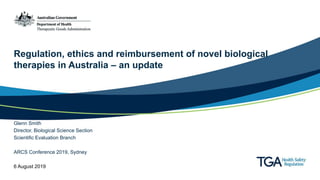Regulation, ethics and reimbursement of novel biological
therapies in Australia – an update
Glenn Smith
Director, Biological Science Section
Scientific Evaluation Branch
ARCS Conference 2019, Sydney
6 August 2019
 