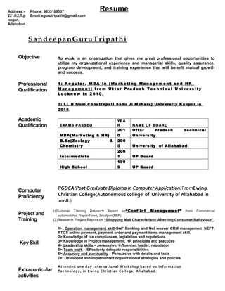 Resume
SandeepanGuruTripathi
Objective To work in an organization that gives me great professional opportunities to
utilize my organizational experience and managerial skills, quality assurance,
program development, and training experience that will benefit mutual growth
and success.
Professional
Qualification
1 : R e g u l a r , M B A i n ( M a r k e t i n g M a n a g e m e n t a n d H R
M a n a g e m e n t ) f r o m U t t a r P r a d e s h T e c h n i c a l U n i v e r s i t y
L u c k n o w i n 2 0 1 0 .
2: LL.B from Chhatrapati Sahu Ji Maharaj University Kanpur in
2015.
Academic
Qualification EXAMS PASSED
YEA
R NAME OF BOARD
MBA(Marketing & HR)
201
0
Uttar Pradesh Technical
University
B.Sc(Zoology &
Chemistry
200
5 University of Allahabad
Intermediate
200
1 UP Board
High School
199
9 UP Board
Computer
Proficiency
PGDCA(Post Graduate Diploma in Computer Application)FromEwing
Christian College(Autonomous college of University of Allahabad in
2008.)
Project and
Training
(1)Summer Training Research Report on“Conflict Management” from Commercial
automobiles, NapierTown, Jabalpur (M.P).
(2)Research Project Report on “Shopping Mall Characteristic Affecting Consumer Behaviour”.
Key Skill
1>: Operation management skill-SAP Banking and Net weaver CRM management NEFT,
RTGS online payment, payment order and payment items management skill.
2>:Knowledge of tax compliances, legislation and regulations
3>:Knowledge in Project management, HR principles and practices
4>:Leadership skills – persuasive, influencer, leader, negotiator
5>:Team work – Effectively delegate responsibilities
6>:Accuracy and punctuality – Persuasive with details and facts
7>: Developed and implemented organizational strategies and policies.
Extracurricular
activities
Attended one day International Workshop based on Information
Technology, in Ewing Christian College, Allahabad.
Address:-
221/12,T.p
nagar,
Allahabad
Phone: 9335168507
Email:sgurutripathi@gmail.com
 