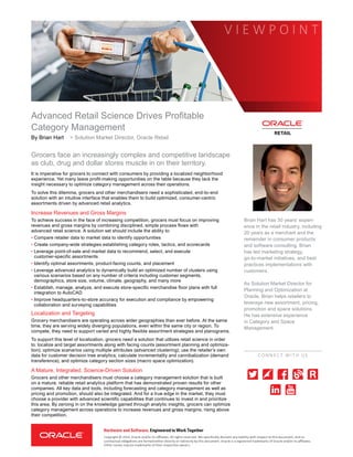 Advanced Retail Science Drives Profitable
Category Management
Brian Hart has 30 years’ experi-
ence in the retail industry, including
20 years as a merchant and the
remainder in consumer products
and software consulting. Brian
has led marketing strategy,
go-to-market initiatives, and best
practices implementations with
customers.
As Solution Market Director for
Planning and Optimization at
Oracle, Brian helps retailers to
leverage new assortment, pricing,
promotion and space solutions.
He has extensive experience
in Category and Space
Management.
By Brian Hart > Solution Market Director, Oracle Retail
Grocers face an increasingly complex and competitive landscape
as club, drug and dollar stores muscle in on their territory.
It is imperative for grocers to connect with consumers by providing a localized neighborhood
experience. Yet many leave profit-making opportunities on the table because they lack the
insight necessary to optimize category management across their operations.
To solve this dilemma, grocers and other merchandisers need a sophisticated, end-to-end
solution with an intuitive interface that enables them to build optimized, consumer-centric
assortments driven by advanced retail analytics.
Increase Revenues and Gross Margins
To achieve success in the face of increasing competition, grocers must focus on improving
revenues and gross margins by combining disciplined, simple process flows with
advanced retail science. A solution set should include the ability to:
• Compare retailer data to market data to identify opportunities
• Create company-wide strategies establishing category roles, tactics, and scorecards
• Leverage point-of-sale and market data to recommend, select, and execute
customer-specific assortments
• Identify optimal assortments, product-facing counts, and placement
• Leverage advanced analytics to dynamically build an optimized number of clusters using
various scenarios based on any number of criteria including customer segments,
demographics, store size, volume, climate, geography, and many more
• Establish, manage, analyze, and execute store-specific merchandise floor plans with full
integration to AutoCAD
• Improve headquarters-to-store accuracy for execution and compliance by empowering
collaboration and surveying capabilities
Localization and Targeting
Grocery merchandisers are operating across wider geographies than ever before. At the same
time, they are serving widely diverging populations, even within the same city or region. To
compete, they need to support varied and highly flexible assortment strategies and planograms.
To support this level of localization, grocers need a solution that utilizes retail science in order
to: localize and target assortments along with facing counts (assortment planning and optimiza-
tion); optimize scenarios using multiple attributes (advanced clustering); use the retailer’s own
data for customer decision tree analytics; calculate incrementality and cannibalization (demand
transference), and optimize category section sizes (macro space optimization).
A Mature, Integrated, Science-Driven Solution
Grocers and other merchandisers must choose a category management solution that is built
on a mature, reliable retail analytics platform that has demonstrated proven results for other
companies. All key data and tools, including forecasting and category management as well as
pricing and promotion, should also be integrated. And for a true edge in the market, they must
choose a provider with advanced scientific capabilities that continues to invest in and prioritize
this area. By zeroing in on the knowledge gained through analytic insights, grocers can optimize
category management across operations to increase revenues and gross margins, rising above
their competition.
Copyright © 2014, Oracle and/or its affiliates. All rights reserved. We specifically disclaim any liability with respect to this document, and no
contractual obligations are formed either directly or indirectly by this document. Oracle is a registered trademarks of Oracle and/or its affiliates.
Other names may be trademarks of their respective owners.
RETAIL
C
CONNEC T WITH US
V I E W P O I N T
Hardware and Software, Engineered to Work Together
 