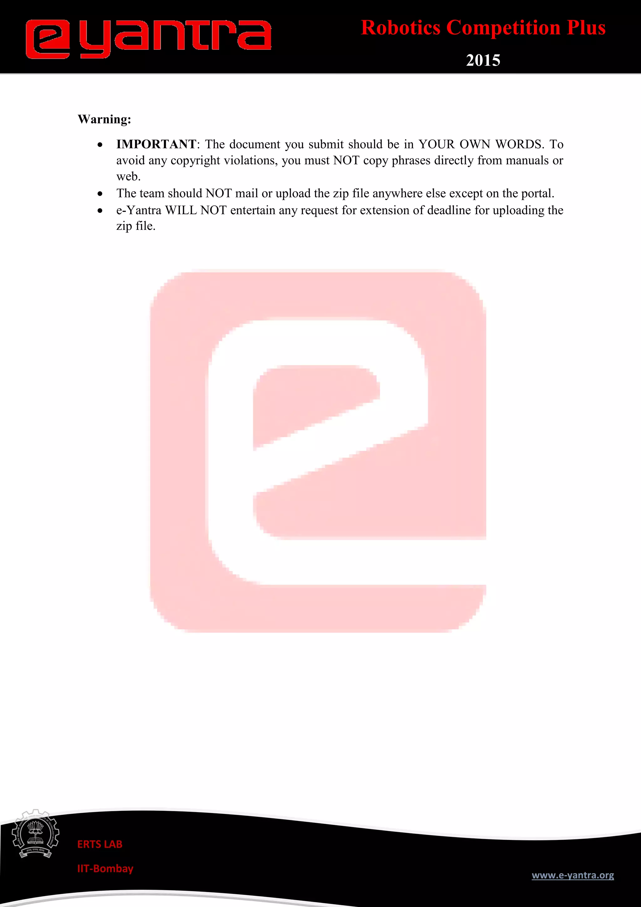 ERTS LAB
IIT-Bombay
www.e-yantra.org
Robotics Competition Plus
2015
Warning:
 IMPORTANT: The document you submit should be in YOUR OWN WORDS. To
avoid any copyright violations, you must NOT copy phrases directly from manuals or
web.
 The team should NOT mail or upload the zip file anywhere else except on the portal.
 e-Yantra WILL NOT entertain any request for extension of deadline for uploading the
zip file.
 
