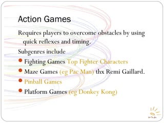 Action Games
Requires players to overcome obstacles by using
quick reflexes and timing.
Subgenres include
Fighting Games Top Fighter Characters
Maze Games (eg Pac Man) thx Remi Gaillard.
Pinball Games
Platform Games (eg Donkey Kong)
 