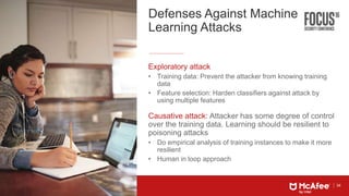34
Defenses Against Machine
Learning Attacks
Exploratory attack
• Training data: Prevent the attacker from knowing training
data
• Feature selection: Harden classifiers against attack by
using multiple features
Causative attack: Attacker has some degree of control
over the training data. Learning should be resilient to
poisoning attacks
• Do empirical analysis of training instances to make it more
resilient
• Human in loop approach
 