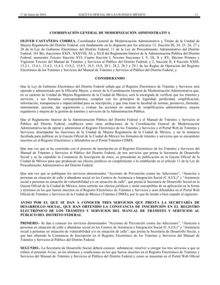 1° de Junio de 2016 GACETA OFICIAL DE LA CIUDAD E MÉXICO 11
COORDINACIÓN GENERAL DE MODERNIZACIÓN ADMINISTRATIVA
OLIVER CASTAÑEDA CORREA, Coordinador General de Modernización Administrativa y Titular de la Unidad de
Mejora Regulatoria del Distrito Federal, con fundamento en lo dispuesto por los artículos 13, fracción III, 24, 25, 26, 27 y
28 de la Ley de Gobierno Electrónico del Distrito Federal; 11 de la Ley de Procedimiento Administrativo del Distrito
Federal; 101 Bis, fracciones XXIV, XXXVIII, XL y XLII del Reglamento Interior de la Administración Pública del Distrito
Federal; numerales Tercero fracción XVI, Cuarto fracción I, Noveno fracciones I, V, IX, X y XV, Décimo Primero y
Vigésimo Tercero del Manual de Trámites y Servicios al Público del Distrito Federal; y 2, fracción II, 4 fracción XXIII,
13.2.1, 13.4.1, 13.4.2, 13.4.3, 13.8.2, 13.8.5, 18.5, 18.8, 28.1, 28.2, 28.3 y 29.1 de las Reglas de Operación del Registro
Electrónico de los Trámites y Servicios del Manual de Trámites y Servicios al Público del Distrito Federal, y
CONSIDERANDO
Que la Ley de Gobierno Electrónico del Distrito Federal señala que el Registro Electrónico de Trámites y Servicios será
operado y administrado por la Oficialía Mayor, a través de la Coordinación General de Modernización Administrativa que,
en su carácter de Unidad de Mejora Regulatoria de la Ciudad de México, será la encargada de verificar que los trámites y
servicios, y sus formatos correspondientes, cumplan con los principios de legalidad, juridicidad, simplificación,
información, transparencia e imparcialidad para su inscripción, y que ésta tiene la facultad de normar, promover, formular,
instrumentar, ejecutar, dar seguimiento y evaluar las acciones en materia de simplificación administrativa, mejora
regulatoria y mejora de la gestión de trámites y servicios de la Administración Pública.
Que el Reglamento Interior de la Administración Pública del Distrito Federal y el Manual de Trámites y Servicios al
Público del Distrito Federal, establecen entre otras atribuciones de la Coordinación General de Modernización
Administrativa las de operar y administrar el Registro Electrónico de los Trámites y Servicios y el Portal Web de Trámites y
Servicios; desempeñar las funciones de la Unidad de Mejora Regulatoria de la Ciudad de México, y ser la instancia
facultada para publicar en la Gaceta Oficial de la Ciudad de México los formatos de trámites y servicios que se encuentren
inscritos en el Registro Electrónico y difundirlos en el Portal Trámites CDMX.
Que una vez que se ha concluido con el proceso de inscripción en el Registro Electrónico de los Trámites y Servicios del
Manual de Trámites y Servicios al Público del Distrito Federal, de tres servicios que presta la Secretaría de Desarrollo
Social y se ha expedido la Constancia de Inscripción de éstos, es procedente su publicación en la Gaceta Oficial de la
Ciudad de México para que produzcan sus efectos jurídicos en cumplimiento a lo establecido en el artículo 11 de la Ley de
Procedimiento Administrativo del Distrito Federal.
Que una vez que se publiquen los servicios denominados “Acciones de Prevención contra las Adicciones”, “Atención a
personas en situación de calle o abandono social en los Centros de Asistencia e Integración Social (C.A.I.S.)” y “Asistencia
social a personas en situación de vulnerabilidad y/o en situación de calle”, que presta la Secretaría de Desarrollo Social en la
Gaceta Oficial de la Ciudad de México, éstos surtirán sus efectos jurídicos y serán susceptibles de su aplicación en la forma
y términos en los que fueron inscritos en el Registro Electrónico de Trámites y Servicios y sean difundidos en el Portal Web
Oficial de Trámites y Servicios de la Ciudad de México (Trámites CDMX); por lo que he tenido a bien expedir el siguiente:
AVISO POR EL QUE SE DAN A CONOCER TRES SERVICIOS QUE PRESTA LA SECRETARÍA DE
DESARROLLO SOCIAL, QUE HAN OBTENIDO LA CONSTANCIA DE INSCRIPCIÓN EN EL REGISTRO
ELECTRÓNICO DE LOS TRÁMITES Y SERVICIOS DEL MANUAL DE TRÁMITES Y SERVICIOS AL
PÚBLICO DEL DISTRITO FEDERAL
PRIMERO.- Se dan a conocer los servicios denominados “Acciones de Prevención contra las Adicciones”, “Atención a
personas en situación de calle o abandono social en los Centros de Asistencia e Integración Social (C.A.I.S.)” y “Asistencia
social a personas en situación de vulnerabilidad y/o en situación de calle”, que presta la Secretaría de Desarrollo Social, y
que han obtenido la Constancia de Inscripción en el Registro Electrónico de los Trámites y Servicios del Manual de
Trámites y Servicios al Público del Distrito Federal.
SEGUNDO.- La Secretaría de Desarrollo Social deberá conocer, substanciar, resolver u otorgar los tres servicios a que se
refiere el presente Aviso, en los términos y condiciones en los que fueron inscritos en el Registro Electrónico de Trámites y
Servicios del Manual de Trámites y Servicios al Público del Distrito Federal y como se muestran en el Portal Web Oficial
 