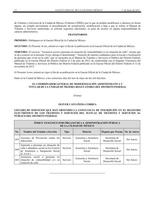12 GACETA OFICIAL DE LA CIUDAD E MÉXICO 1° de Junio de 2016
de Trámites y Servicios de la Ciudad de México (Trámites CDMX), por lo que no podrán modificarse o alterarse en forma
alguna, sin cumplir previamente el procedimiento de actualización, modificación o baja a que se refiere el Manual de
Trámites y Servicios multicitado, ni solicitar requisitos adicionales, so pena de incurrir en alguna responsabilidad de
carácter administrativa.
TRANSITORIOS
PRIMERO.- Publíquese en la Gaceta Oficial de la Ciudad de México.
SEGUNDO.- El Presente Aviso, entrará en vigor el día de su publicación en la Gaceta Oficial de la Ciudad de México.
TERCERO.- El servicio ”Asistencia social a personas en situación de vulnerabilidad y/o en situación de calle”, mismo que
se da a conocer en el presente Aviso, deroga el denominado ” Atención de reportes ciudadanos para el rescate y localización
de personas que vivan en la calle” que se encuentra en el Manual de Trámites y Servicios al Público del Distrito Federal,
publicado en la Gaceta Oficial del Distrito Federal el 2 de julio de 2012, de conformidad con el Segundo Transitorio del
Manual de Trámites y Servicios al Público del Distrito Federal publicado en la Gaceta Oficial del Distrito Federal el 12 de
noviembre de 2013.
El Presente Aviso, entrará en vigor el día de su publicación en la Gaceta Oficial de la Ciudad de México.
Dado en la Ciudad de México, a los veinticinco días del mes de mayo de dos mil dieciséis.
EL COORDINADOR GENERAL DE MODERNIZACIÓN ADMINISTRATIVA Y
TITULAR DE LA UNIDAD DE MEJORA REGULATORIA DEL DISTRITO FEDERAL
(Firma)
OLIVER CASTAÑEDA CORREA
LISTADO DE SERVICIOS QUE HAN OBTENIDO LA CONSTANCIA DE INSCRIPCIÓN EN EL REGISTRO
ELECTRÓNICO DE LOS TRÁMITES Y SERVICIOS DEL MANUAL DE TRÁMITES Y SERVICIOS AL
PÚBLICO DEL DISTRITO FEDERAL
ÍNDICE TEMÁTICO POR ÓRGANO DE LA ADMINISTRACIÓN PÚBLICA
DE LA CIUDAD DE MÉXICO
No. Nombre del Trámite o Servicio Tipo Materia Órgano que Norma No. de Anexo
663
Acciones de Prevención contra las
Adicciones
Servicio Asesorías y Asistencia
Social
Secretaría de
Desarrollo Social
Sin Anexo
664
Atención a personas en situación de
calle o abandono social en los Centros
de Asistencia e Integración Social
(C.A.I.S.)
Servicio Asesorías y Asistencia
Social
Secretaría de
Desarrollo Social
Sin Anexo
665
Asistencia social a personas en
situación de vulnerabilidad y/o en
situación de calle
Servicio
Asesorías y Asistencia
Social
Secretaría de
Desarrollo Social
Sin Anexo
 