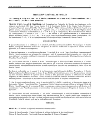1° de Junio de 2016 GACETA OFICIAL DE LA CIUDAD E MÉXICO 13
DELEGACIÓN CUAJIMALPA DE MORELOS
ACUERDO POR EL QUE SE CREAN Y SUPRIMEN DIVERSOS SISTEMAS DE DATOS PERSONALES EN LA
DELEGACIÓN CUAJIMALPA DE MORELOS.
MIGUEL ÁNGEL SALAZAR MARTÍNEZ, Jefe Delegacional en Cuajimalpa de Morelos, con fundamento en lo
dispuesto en el artículo 122, Base Tercera, fracción II de la Constitución Política de los Estados Unidos Mexicanos,
artículos 1, 87, párrafo tercero, 104, 105 y 117, fracciones I, IX, X y XI del Estatuto de Gobierno del Distrito Federal; 1, 2,
párrafo tercero; 3, fracción III, 10, fracción V, 11, párrafo sexto, 37 y 39, fracción XLV, de la Ley Orgánica de la
Administración Pública del Distrito Federal; 1, 7, 53 y 78, de la Ley de Transparencia y Acceso a la Información Pública
del Distrito Federal; 1, 3 fracción III, 120, 121, 122, 122 Bis, fracción V, del Reglamento Interior de la Administración
Pública del Distrito Federal; 1, 2, 5, 6, 7, 8 y 21 de la Ley de Protección de Datos Personales para el Distrito Federal y de
los lineamientos 6, 7, 8, 9 y 10 de los Lineamientos para la Protección de Datos Personales del Distrito Federal.
CONSIDERANDO
I. Que con fundamento en lo establecido en el artículo 6, de la Ley de Protección de Datos Personales para el Distrito
Federal, corresponde determinar al titular del ente público, la creación, modificación o supresión de sistemas de datos
personales, en el ámbito de su competencia.
II. Que con fundamento en lo establecido en el artículo 7, fracción I, de la Ley de Protección de Datos Personales para el
Distrito Federal, se establece que, la integración, tratamiento y tutela de los sistemas de datos personales, está a cargo de los
entes públicos, y su creación, modificación o supresión de los sistemas de datos personales, deberán publicarse en la Gaceta
Oficial del Distrito Federal.
III. Que de manera adicional, el numeral 6, de los Lineamientos para la Protección de Datos Personales en el Distrito
Federal, establece como obligación para todos los entes públicos, que la creación, modificación o supresión de sistemas de
datos personales, sólo podrá efectuarse mediante Acuerdo emitido por el titular del ente, publicado en la Gaceta Oficial del
Distrito Federal.
IV. Que de conformidad con el numeral 9, de los Lineamientos para la Protección de Datos Personales en el Distrito
Federal, mediante el cual determina que en el caso de que el titular del ente público o, en su caso, el responsable del sistema
de datos personales, determine la supresión de un sistema de datos personales, mediante la publicación del Acuerdo
respectivo en la Gaceta Oficial del Distrito Federal, la supresión deberá ser notificada al Instituto dentro de los diez días
hábiles siguientes, a efecto de que se proceda a la cancelación de inscripción en el registro correspondiente.
V. Que de conformidad con el punto cuarto al acuerdo 0469/SO/25-04/2012, emitido por el Instituto de Acceso a la
Información Pública y Protección de Datos Personales del Distrito Federal, recomienda publicar en la Gaceta Oficial del
Distrito Federal, la supresión de los sistemas de datos personales que resultaron improcedentes, conforme a lo descrito en el
considerando 24, del Acuerdo en comento así como realizar los ajustes pertinentes en el Registro de Sistema de Datos
Personales.
VI. Que de manera adicional, los numerales 6, 7 y 8, de los Lineamientos para la Protección de Datos Personales en el
Distrito Federal, establece como obligación para todos los entes públicos, que la creación, modificación o supresión de
sistemas de datos personales sólo podrá efectuarse mediante Acuerdo emitido por el titular del ente, publicado en la Gaceta
Oficial de la Ciudad de México, por lo que he tenido a bien emitir el siguiente:
ACUERDO
PRIMERO.- Se eliminan los siguientes Sistemas de Datos Personales:
Sistema de Datos Personales: “Copias Certificadas de la Dirección General de Servicios Urbanos”.
Sistema de Datos Personales: “Servicios de Emergencia en Caso de Desastres Naturales”.
 