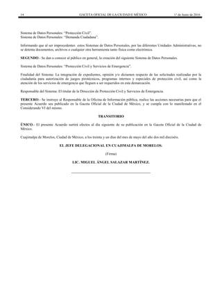 14 GACETA OFICIAL DE LA CIUDAD E MÉXICO 1° de Junio de 2016
Sistema de Datos Personales: “Protección Civil”.
Sistema de Datos Personales: “Demanda Ciudadana”.
Informando que al ser improcedentes estos Sistemas de Datos Personales, por las diferentes Unidades Administrativas, no
se detenta documentos, archivos o cualquier otra herramienta tanto física como electrónica.
SEGUNDO.- Se dan a conocer al público en general, la creación del siguiente Sistema de Datos Personales.
Sistema de Datos Personales: “Protección Civil y Servicios de Emergencia”.
Finalidad del Sistema: La integración de expedientes, opinión y/o dictamen respecto de las solicitudes realizadas por la
ciudadanía para autorización de juegos pirotécnicos, programas internos y especiales de protección civil, así como la
atención de los servicios de emergencia que lleguen a ser requeridos en esta demarcación.
Responsable del Sistema: El titular de la Dirección de Protección Civil y Servicios de Emergencia.
TERCERO.- Se instruye al Responsable de la Oficina de Información pública, realice las acciones necesarias para que el
presente Acuerdo sea publicado en la Gaceta Oficial de la Ciudad de México, y se cumpla con lo manifestado en el
Considerando VI del mismo.
TRANSITORIO
ÚNICO.- El presente Acuerdo surtirá efectos al día siguiente de su publicación en la Gaceta Oficial de la Ciudad de
México.
Cuajimalpa de Morelos, Ciudad de México, a los treinta y un días del mes de mayo del año dos mil dieciséis.
EL JEFE DELEGACIONAL EN CUAJIMALPA DE MORELOS.
(Firma)
LIC. MIGUEL ÁNGEL SALAZAR MARTÍNEZ.
 