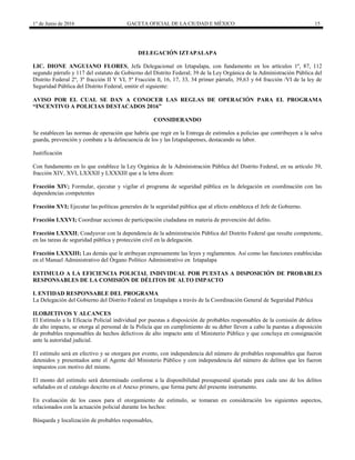 1° de Junio de 2016 GACETA OFICIAL DE LA CIUDAD E MÉXICO 15
DELEGACIÓN IZTAPALAPA
LIC. DIONE ANGUIANO FLORES, Jefa Delegacional en Iztapalapa, con fundamento en los artículos 1º, 87, 112
segundo párrafo y 117 del estatuto de Gobierno del Distrito Federal; 39 de la Ley Orgánica de la Administración Pública del
Distrito Federal 2º, 3º fracción II Y VI, 5º Fracción ll, 16, 17, 33, 34 primer párrafo, 39,63 y 64 fracción /VI de la ley de
Seguridad Pública del Distrito Federal, emitir el siguiente:
AVISO POR EL CUAL SE DAN A CONOCER LAS REGLAS DE OPERACIÓN PARA EL PROGRAMA
“INCENTIVO A POLICIAS DESTACADOS 2016”
CONSIDERANDO
Se establecen las normas de operación que habría que regir en la Entrega de estímulos a policías que contribuyen a la salva
guarda, prevención y combate a la delincuencia de los y las Iztapalapenses, destacando su labor.
Justificación
Con fundamento en lo que establece la Ley Orgánica de la Administración Pública del Distrito Federal, en su artículo 39,
fracción XIV, XVI, LXXXII y LXXXIII que a la letra dicen:
Fracción XIV; Formular, ejecutar y vigilar el programa de seguridad pública en la delegación en coordinación con las
dependencias competentes
Fracción XVI; Ejecutar las políticas generales de la seguridad pública que al efecto establezca el Jefe de Gobierno.
Fracción LXXVI; Coordinar acciones de participación ciudadana en materia de prevención del delito.
Fracción LXXXII; Coadyuvar con la dependencia de la administración Pública del Distrito Federal que resulte competente,
en las tareas de seguridad pública y protección civil en la delegación.
Fracción LXXXIII; Las demás que le atribuyan expresamente las leyes y reglamentos. Así como las funciones establecidas
en el Manuel Administrativo del Órgano Político Administrativo en Iztapalapa
ESTIMULO A LA EFICIENCIA POLICIAL INDIVIDUAL POR PUESTAS A DISPOSICIÓN DE PROBABLES
RESPONSABLES DE LA COMISIÓN DE DÉLITOS DE ALTO IMPACTO
I. ENTIDAD RESPONSABLE DEL PROGRAMA
La Delegación del Gobierno del Distrito Federal en Iztapalapa a través de la Coordinación General de Seguridad Pública
II.OBJETIVOS Y ALCANCES
El Estímulo a la Eficacia Policial individual por puestas a disposición de probables responsables de la comisión de delitos
de alto impacto, se otorga al personal de la Policía que en cumplimiento de su deber lleven a cabo la puestas a disposición
de probables responsables de hechos delictivos de alto impacto ante el Ministerio Público y que concluya en consignación
ante la autoridad judicial.
El estímulo será en efectivo y se otorgara por evento, con independencia del número de probables responsables que fueron
detenidos y presentados ante el Agente del Ministerio Público y con independencia del número de delitos que les fueron
impuestos con motivo del mismo.
El monto del estímulo será determinado conforme a la disponibilidad presupuestal ajustado para cada uno de los delitos
señalados en el catalogo descrito en el Anexo primero, que forma parte del presente instrumento.
En evaluación de los casos para el otorgamiento de estímulo, se tomaran en consideración los siguientes aspectos,
relacionados con la actuación policial durante los hechos:
Búsqueda y localización de probables responsables,
 