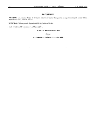 18 GACETA OFICIAL DE LA CIUDAD E MÉXICO 1° de Junio de 2016
TRANSITORIOS
PRIMERO.- Las presentes Reglas de Operación entrarán en vigor al día siguiente de su publicación en la Gaceta Oficial
del Gobierno de la Ciudad de México.
SEGUNDO.- Publíquese en la Gaceta Oficial de la Ciudad de México.
Dado en la Ciudad de México, a 31 de Mayo de 2016.
LIC. DIONE ANGUIANO FLORES
(Firma)
JEFA DELEGACIÓNAL EN IZTAPALAPA
 