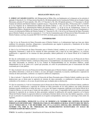 1° de Junio de 2016 GACETA OFICIAL DE LA CIUDAD E MÉXICO 19
DELEGACIÓN MILPA ALTA
C. JORGE ALVARADO GALICIA, Jefe Delegacional en Milpa Alta, con fundamento en lo dispuesto en los artículos 6
apartado A fracción II, 16, 122 base tercera fracción II y III último párrafo de la Constitución Política de los Estados Unidos
Mexicanos; artículos 87 tercer párrafo, 104, 105 y 117 fracción I y XI, 104, 105 párrafo primero y 117 fracciones I y XI del
Estatuto de Gobierno del Distrito Federal;1,2 párrafo tercero, 3 fracción III, 10 fracción XII y 39 fracciones XLV y LXXXV
de la Ley Orgánica de la Administración Pública del Distrito Federal; 1, 120, 121,122 bis fracción XII inciso G) del
Reglamento Interior de la Administración Pública del Distrito Federal; 1 y 10 de la Ley de Transparencia, Acceso a la
Información Pública y Rendición de Cuentas de la Ciudad de México; 1 y 53 del Reglamento de la Ley de Transparencia y
Acceso a la Información Pública del Distrito Federal; 6, 7 fracción II y III y 8 de la Ley de Protección de Datos Personales
para el Distrito Federal, así como los numerales 6, 7, 8 y 9 de los Lineamientos para la Protección de Datos Personales en el
Distrito Federal y con base al acuerdo 0667/SO/15-07/2015, de fecha quince de julio de dos mil quince; y
CONSIDERANDO
I. Que la Ley de Protección de Datos Personales para el Distrito Federal, es el ordenamiento legal que tiene por objeto
establecer los principios, derechos, obligaciones y procedimientos que regulan la protección y tratamiento de los datos
personales en posesión de los entes públicos.
II. Que la Ley de Protección de Datos Personales para el Distrito Federal, establece en su artículo 7, fracción I, que la
integración, tratamiento y tutela de los sistemas de datos personales está a cargo de los entes públicos y su creación,
modificación o supresión de los sistemas de datos personales, deberá publicarse en la Gaceta Oficial de la Ciudad de
México.
III. Que de conformidad con lo señalado en el artículo 41, fracción IV y último párrafo de la Ley de Protección de Datos
Personales para el Distrito Federal, constituyen infracciones el incumplimiento a las disposiciones contenidas en la misma,
que serán sancionadas en términos de la Ley Federal de Responsabilidades de los Servidores Públicos, siendo
independientes de las de orden civil o penal que procedan, así como los procedimientos para el resarcimiento del daño
ocasionado por el ente público.
IV. Que el artículo 6 de la Ley de Protección de Datos Personales para el Distrito Federal, establece que corresponde a cada
ente público determinar, a través de su titular o, en caso, del órgano competente, la creación, modificación o supresión de
sistemas de datos personales, conforme a su respectivo ámbito de competencia.
V. Que el artículo 7, fracción III, de la Ley de Protección de Datos Personales para el Distrito Federal, establece que en las
disposiciones que se dicten para la supresión de sistemas de datos personales, se establecerá el destino de los datos
contenidos en los mismos o, en su caso, las previsiones que se adopten para su destrucción.
VI. Que los numerales 6 y 9 de los Lineamientos para la Protección de Datos Personales para el Distrito Federal, establecen
que la creación, modificación o supresión de sistemas de datos personales de los entes públicos solo podrá efectuarse
mediante acuerdo emitido por el titular del ente o, en su caso, del órgano competente, publicado en la Gaceta Oficial de la
Ciudad de México; en caso de que el titular del ente público o, en su caso, el responsable del sistema de datos personales
determine la supresión de un sistema de datos personales mediante la publicación del acuerdo respectivo en la Gaceta
Oficial del Distrito Federal, la supresión deberá ser notificada al Instituto dentro de los diez días hábiles siguientes, a efecto
de que se proceda a la cancelación de inscripción en el registro correspondiente, motivo por el cual tengo a bien emitir ola
siguiente:
NOTA ACLARATORIA, MEDIANTE LA CUAL SE MODIFICA EL NOMBRE DEL SISTEMA DE DATOS
PERSONALES DENOMINADO “ PROGRAMA PARA EL DESARROLLO RURAL SUSTENTABLE DE MILPA
ALTA” PUBLICADO EL 9 DE DICIEMBRE 2013, EN LA GACETA OFICIAL DEL DISTRITO FEDERAL
NUMERO 1751, POR EL DE “PROGRAMA DE MEJORAMIENTO SUSTENTABLE EN SUELO DE
CONSERVACIÓN DE MILPA ALTA”.
ÚNICO.- Se modifica el apartado I. Identificación del Sistema de Datos Personales.
 