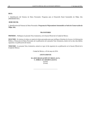 20 GACETA OFICIAL DE LA CIUDAD E MÉXICO 1° de Junio de 2016
DICE:
I. Identificación del Sistema de Datos Personales: Programa para el Desarrollo Rural Sustentable de Milpa Alta
(PRODERSUMA)
DEBE DECIR:
I. Identificación del Sistema de Datos Personales: Programa de Mejoramiento Sustentable en Suelo de Conservación de
Milpa Alta.
TRANSITORIO
PRIMERO.-. Publíquese la presente Nota Aclaratoria, en la Gaceta Oficial de la Ciudad de México.
SEGUNDO.- Se instruye al enlace en materia de datos personales para que notifique al Instituto de Acceso a la Información
Pública y Protección de Datos Personales de la publicación de la presente Nota Aclaratoria, dentro de los diez días hábiles
siguientes a la publicación del mismo.
TERCERO.- La presente Nota Aclaratoria, entrará en vigor al día siguiente de su publicación en la Gaceta Oficial de la
Ciudad de México.
Ciudad de México, a 24 de mayo de 2016
ATENTAMENTE
EL JEFE DELEGACIÓN EN MILPA ALTA
C. JORGE ALVARADO GALICIA
(Firma)
(Firma)
________________________________
 