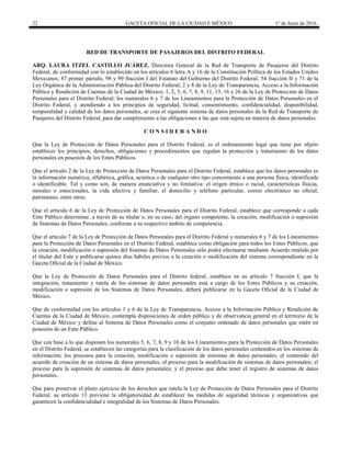22 GACETA OFICIAL DE LA CIUDAD E MÉXICO 1° de Junio de 2016
RED DE TRANSPORTE DE PASAJEROS DEL DISTRITO FEDERAL
ARQ. LAURA ITZEL CASTILLO JUÁREZ, Directora General de la Red de Transporte de Pasajeros del Distrito
Federal, de conformidad con lo establecido en los artículos 6 letra A y 16 de la Constitución Política de los Estados Unidos
Mexicanos; 87 primer párrafo, 98 y 99 fracción I del Estatuto del Gobierno del Distrito Federal; 54 fracción II y 71 de la
Ley Orgánica de la Administración Pública del Distrito Federal; 2 y 8 de la Ley de Transparencia, Acceso a la Información
Pública y Rendición de Cuentas de la Ciudad de México; 1, 2, 5, 6, 7, 8, 9, 11, 13, 16 y 26 de la Ley de Protección de Datos
Personales para el Distrito Federal; los numerales 6 y 7 de los Lineamientos para la Protección de Datos Personales en el
Distrito Federal, y atendiendo a los principios de seguridad, licitud, consentimiento, confidencialidad, disponibilidad,
temporalidad y calidad de los datos personales, se crea el siguiente sistema de datos personales de la Red de Transporte de
Pasajeros del Distrito Federal, para dar cumplimiento a las obligaciones a las que está sujeta en materia de datos personales.
C O N S I D E R A N D O
Que la Ley de Protección de Datos Personales para el Distrito Federal, es el ordenamiento legal que tiene por objeto
establecer los principios, derechos, obligaciones y procedimientos que regulan la protección y tratamiento de los datos
personales en posesión de los Entes Públicos.
Que el artículo 2 de la Ley de Protección de Datos Personales para el Distrito Federal, establece que los datos personales es
la información numérica, alfabética, gráfica, acústica o de cualquier otro tipo concerniente a una persona física, identificada
o identificable. Tal y como son, de manera enunciativa y no limitativa: el origen étnico o racial, características físicas,
morales o emocionales, la vida afectiva y familiar, el domicilio y teléfono particular, correo electrónico no oficial,
patrimonio, entre otros.
Que el artículo 6 de la Ley de Protección de Datos Personales para el Distrito Federal, establece que corresponde a cada
Ente Público determinar, a través de su titular o, en su caso, del órgano competente, la creación, modificación o supresión
de Sistemas de Datos Personales, conforme a su respectivo ámbito de competencia.
Que el artículo 7 de la Ley de Protección de Datos Personales para el Distrito Federal y numerales 6 y 7 de los Lineamientos
para la Protección de Datos Personales en el Distrito Federal, establece como obligación para todos los Entes Públicos, que
la creación, modificación o supresión del Sistema de Datos Personales sólo podrá efectuarse mediante Acuerdo emitido por
el titular del Ente y publicarse quince días hábiles previos a la creación o modificación del sistema correspondiente en la
Gaceta Oficial de la Ciudad de México.
Que la Ley de Protección de Datos Personales para el Distrito federal, establece en su artículo 7 fracción I, que la
integración, tratamiento y tutela de los sistemas de datos personales está a cargo de los Entes Públicos y su creación,
modificación o supresión de los Sistemas de Datos Personales, deberá publicarse en la Gaceta Oficial de la Ciudad de
México.
Que de conformidad con los artículos 1 y 6 de la Ley de Transparencia, Acceso a la Información Pública y Rendición de
Cuentas de la Ciudad de México, contempla disposiciones de orden público y de observancia general en el territorio de la
Ciudad de México y define al Sistema de Datos Personales como el conjunto ordenado de datos personales que estén en
posesión de un Ente Público.
Que con base a lo que disponen los numerales 5, 6, 7, 8, 9 y 10 de los Lineamientos para la Protección de Datos Personales
en el Distrito Federal, se establecen las categorías para la clasificación de los datos personales contenidos en los sistemas de
información; los procesos para la creación, modificación o supresión de sistemas de datos personales; el contenido del
acuerdo de creación de un sistema de datos personales; el proceso para la modificación de sistemas de datos personales; el
proceso para la supresión de sistemas de datos personales; y el proceso que debe tener el registro de sistemas de datos
personales.
Que para preservar el pleno ejercicio de los derechos que tutela la Ley de Protección de Datos Personales para el Distrito
Federal, su artículo 13 previene la obligatoriedad de establecer las medidas de seguridad técnicas y organizativas que
garanticen la confidencialidad e integralidad de los Sistemas de Datos Personales.
 