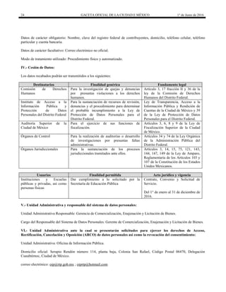 24 GACETA OFICIAL DE LA CIUDAD E MÉXICO 1° de Junio de 2016
Datos de carácter obligatorio: Nombre, clave del registro federal de contribuyentes, domicilio, teléfono celular, teléfono
particular y cuenta bancaria.
Datos de carácter facultativo: Correo electrónico no oficial.
Modo de tratamiento utilizado: Procedimiento físico y automatizado.
IV.- Cesión de Datos:
Los datos recabados podrán ser transmitidos a los siguientes:
Destinatarios Finalidad genérica Fundamento legal
Comisión de Derechos
Humanos
Para la investigación de quejas y denuncias
por presuntas violaciones a los derechos
humanos.
Artículo 3, 17 fracción II y 36 de la
ley de la Comisión de Derechos
Humanos del Distrito Federal.
Instituto de Acceso a la
Información Pública y
Protección de Datos
Personales del Distrito Federal
Para la sustanciación de recursos de revisión,
denuncias y el procedimiento para determinar
el probable incumplimiento a la Ley de
Protección de Datos Personales para el
Distrito Federal.
Ley de Transparencia, Acceso a la
Información Pública y Rendición de
Cuentas de la Ciudad de México y 39
de la Ley de Protección de Datos
Personales para el Distrito Federal.
Auditoría Superior de la
Ciudad de México
Para el ejercicio de sus funciones de
fiscalización.
Artículos 3, 6, 8 y 9 de la Ley de
Fiscalización Superior de la Ciudad
de México.
Órganos de Control Para la realización de auditorías o desarrollo
de investigaciones por presuntas faltas
administrativas.
Artículos 34 y 74 de la Ley Orgánica
de la Administración Pública del
Distrito Federal.
Órganos Jurisdiccionales Para la sustanciación de los procesos
jurisdiccionales tramitados ante ellos.
Artículos 3, 14, 15, 75, 121, 143,
144, 147, 149 de la Ley de Amparo,
Reglamentaria de los Artículos 103 y
107 de la Constitución de los Estados
Unidos Mexicanos.
Usuarios Finalidad permitida Acto jurídico y vigencia
Instituciones y Escuelas
públicas y privadas, así como
personas físicas
Dar cumplimiento a lo solicitado por la
Secretaría de Educación Pública
Contrato, Convenio y Solicitud de
Servicio.
Del 1° de enero al 31 de diciembre de
2016.
V.- Unidad Administrativa y responsable del sistema de datos personales:
Unidad Administrativa Responsable: Gerencia de Comercialización, Enajenación y Licitación de Bienes.
Cargo del Responsable del Sistema de Datos Personales: Gerente de Comercialización, Enajenación y Licitación de Bienes.
VI.- Unidad Administrativa ante la cual se presentarán solicitudes para ejercer los derechos de Acceso,
Rectificación, Cancelación y Oposición (ARCO) de datos personales así como la revocación del consentimiento:
Unidad Administrativa: Oficina de Información Pública.
Domicilio oficial: Serapio Rendón número 114, planta baja, Colonia San Rafael, Código Postal 06470, Delegación
Cuauhtémoc, Ciudad de México.
correo electrónico: oip@rtp.gob.mx ; oiprtp@hotmail.com
 