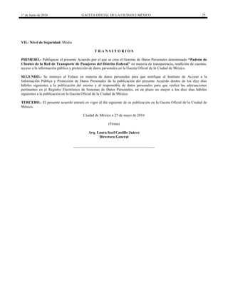 1° de Junio de 2016 GACETA OFICIAL DE LA CIUDAD E MÉXICO 25
VII.- Nivel de Seguridad: Medio
T R A N S I T O R I O S
PRIMERO.- Publíquese el presente Acuerdo por el que se crea el Sistema de Datos Personales denominado “Padrón de
Clientes de la Red de Transporte de Pasajeros del Distrito Federal” en materia de transparencia, rendición de cuentas,
acceso a la información pública y protección de datos personales en la Gaceta Oficial de la Ciudad de México.
SEGUNDO.- Se instruye al Enlace en materia de datos personales para que notifique al Instituto de Acceso a la
Información Pública y Protección de Datos Personales de la publicación del presente Acuerdo dentro de los diez días
hábiles siguientes a la publicación del mismo y al responsable de datos personales para que realice las adecuaciones
pertinentes en el Registro Electrónico de Sistemas de Datos Personales, en un plazo no mayor a los diez días hábiles
siguientes a la publicación en la Gaceta Oficial de la Ciudad de México.
TERCERO.- El presente acuerdo entrará en vigor al día siguiente de su publicación en la Gaceta Oficial de la Ciudad de
México.
Ciudad de México a 25 de mayo de 2016
(Firma)
Arq. Laura Itzel Castillo Juárez
Directora General
 