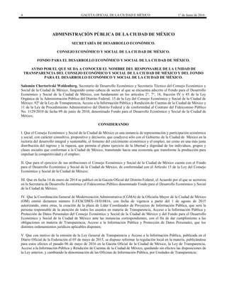 4 GACETA OFICIAL DE LA CIUDAD E MÉXICO 1° de Junio de 2016
ADMINISTRACIÓN PÚBLICA DE LA CIUDAD DE MÉXICO
SECRETARÍA DE DESARROLLO ECONÓMICO.
CONSEJO ECONÓMICO Y SOCIAL DE LA CIUDAD DE MÉXICO.
FONDO PARA EL DESARROLLO ECONÓMICO Y SOCIAL DE LA CIUDAD DE MÉXICO.
AVISO POR EL QUE SE DA A CONOCER EL NOMBRE DEL RESPONSABLE DE LA UNIDAD DE
TRANSPARENCIA DEL CONSEJO ECONÓMICO Y SOCIAL DE LA CIUDAD DE MÉXICO Y DEL FONDO
PARA EL DESARROLLO ECONÓMICO Y SOCIAL DE LA CIUDAD DE MÉXICO.
Salomón Chertorivski Woldenberg, Secretario de Desarrollo Económico y Secretario Técnico del Consejo Económico y
Social de la Ciudad de México, fungiendo como cabeza de sector al que se encuentra adscrito el Fondo para el Desarrollo
Económico y Social de la Ciudad de México, con fundamento en los artículos 2°, 7°, 16, fracción IV y 45 de la Ley
Orgánica de la Administración Pública del Distrito Federal; 15 de la Ley del Consejo Económico y Social de la Ciudad de
México; 92º de la Ley de Transparencia, Acceso a la Información Pública y Rendición de Cuentas de la Ciudad de México y
11 de la Ley de Procedimiento Administrativo del Distrito Federal y de conformidad al Contrato del Fideicomiso Público
No. 1129/2010 de fecha 09 de junio de 2010, denominado Fondo para el Desarrollo Económico y Social de la Ciudad de
México,
CONSIDERANDO
I. Que el Consejo Económico y Social de la Ciudad de México es una instancia de representación y participación económica
y social, con carácter consultivo, propositivo y decisorio, que coadyuva sólo con el Gobierno de la Ciudad de México en la
rectoría del desarrollo integral y sustentable, el fomento del crecimiento económico y el empleo, así como en una más justa
distribución del ingreso y la riqueza, que permita el pleno ejercicio de la libertad y dignidad de los individuos, grupos y
clases sociales que conforman a la Ciudad de México, transitando hacia una economía que transforme la producción para
impulsar la competitividad y el empleo;
II. Que para el ejercicio de sus atribuciones el Consejo Económico y Social de la Ciudad de México cuenta con el Fondo
para el Desarrollo Económico y Social de la Ciudad de México, de conformidad con el Artículo 15 de la Ley del Consejo
Económico y Social de la Ciudad de México;
III. Que en fecha 14 de enero de 2014 se publicó en la Gaceta Oficial del Distrito Federal, el Acuerdo por el que se sectoriza
en la Secretaría de Desarrollo Económico el Fideicomiso Público denominado Fondo para el Desarrollo Económico y Social
de la Ciudad de México;
IV. Que la Coordinación General de Modernización Administrativa (CGMA) de la Oficialía Mayor de la Ciudad de México
(OM) emitió dictamen número E-FESCDMX-18/010816, con fecha de vigencia a partir del 1 de agosto de 2015
autorizando, entre otras, la creación de la plaza de Líder Coordinador de Proyectos de Información Pública, que será la
persona responsable de la atención de todos los asuntos en materia de Transparencia, Acceso a la Información Pública y
Protección de Datos Personales del Consejo Económico y Social de la Ciudad de México y del Fondo para el Desarrollo
Económico y Social de la Ciudad de México ante las instancias correspondientes, con el fin de dar cumplimiento a las
obligaciones en materia de Transparencia, Acceso a la Información Pública y Protección de Datos Personales, que los
distintos ordenamientos jurídicos aplicables disponen;
V. Que con motivo de la emisión de la Ley General de Transparencia y Acceso a la Información Pública, publicada en el
Diario Oficial de la Federación el 05 de mayo de 2015, se dispuso reformar la regulación local en la materia, publicándose
para estos efectos el pasado 06 de mayo de 2016 en la Gaceta Oficial de la Ciudad de México, la Ley de Transparencia,
Acceso a la Información Pública y Rendición de Cuentas de la Ciudad de México, quedando sin efectos las disposiciones de
la Ley anterior, y cambiando la denominación de las Oficinas de Información Pública, por Unidades de Transparencia;
 