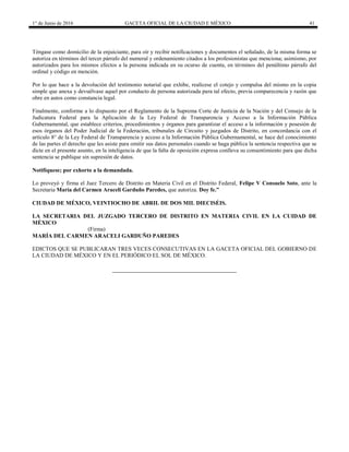 1° de Junio de 2016 GACETA OFICIAL DE LA CIUDAD E MÉXICO 41
Téngase como domicilio de la enjuiciante, para oír y recibir notificaciones y documentos el señalado, de la misma forma se
autoriza en términos del tercer párrafo del numeral y ordenamiento citados a los profesionistas que menciona; asimismo, por
autorizados para los mismos efectos a la persona indicada en su ocurso de cuenta, en términos del penúltimo párrafo del
ordinal y código en mención.
Por lo que hace a la devolución del testimonio notarial que exhibe, realícese el cotejo y compulsa del mismo en la copia
simple que anexa y devuélvase aquel por conducto de persona autorizada para tal efecto, previa comparecencia y razón que
obre en autos como constancia legal.
Finalmente, conforme a lo dispuesto por el Reglamento de la Suprema Corte de Justicia de la Nación y del Consejo de la
Judicatura Federal para la Aplicación de la Ley Federal de Transparencia y Acceso a la Información Pública
Gubernamental, que establece criterios, procedimientos y órganos para garantizar el acceso a la información y posesión de
esos órganos del Poder Judicial de la Federación, tribunales de Circuito y juzgados de Distrito, en concordancia con el
artículo 8° de la Ley Federal de Transparencia y acceso a la Información Pública Gubernamental, se hace del conocimiento
de las partes el derecho que les asiste para omitir sus datos personales cuando se haga pública la sentencia respectiva que se
dicte en el presente asunto, en la inteligencia de que la falta de oposición expresa conlleva su consentimiento para que dicha
sentencia se publique sin supresión de datos.
Notifíquese; por exhorto a la demandada.
Lo proveyó y firma el Juez Tercero de Distrito en Materia Civil en el Distrito Federal, Felipe V Consuelo Soto, ante la
Secretaria María del Carmen Araceli Garduño Paredes, que autoriza. Doy fe.”
CIUDAD DE MÉXICO, VEINTIOCHO DE ABRIL DE DOS MIL DIECISÉIS.
LA SECRETARIA DEL JUZGADO TERCERO DE DISTRITO EN MATERIA CIVIL EN LA CUIDAD DE
MÉXICO
(Firma)
MARÍA DEL CARMEN ARACELI GARDUÑO PAREDES
EDICTOS QUE SE PUBLICARAN TRES VECES CONSECUTIVAS EN LA GACETA OFICIAL DEL GOBIERNO DE
LA CIUDAD DE MÉXICO Y EN EL PERIÓDICO EL SOL DE MÉXICO.
 