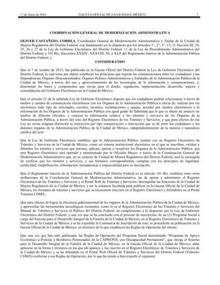 1° de Junio de 2016 GACETA OFICIAL DE LA CIUDAD E MÉXICO 7
COORDINACIÓN GENERAL DE MODERNIZACIÓN ADMINISTRATIVA
OLIVER CASTAÑEDA CORREA, Coordinador General de Modernización Administrativa y Titular de la Unidad de
Mejora Regulatoria del Distrito Federal, con fundamento en lo dispuesto por los artículos 1°, 2°, 3°, 13, 21 fracción III, 24,
25, 26 y 27 de la Ley de Gobierno Electrónico del Distrito Federal, 11 de la Ley de Procedimiento Administrativo del
Distrito Federal; y 101 Bis, fracciones XXXIV, XXXVIII, XL y XLII del Reglamento Interior de la Administración Pública
del Distrito Federal; y
CONSIDERANDO
Que el 7 de octubre de 2015, fue publicada en la Gaceta Oficial del Distrito Federal la Ley de Gobierno Electrónico del
Distrito Federal, la cual tiene por objeto establecer los principios que regirán las comunicaciones entre los ciudadanos y las
Dependencias, Órganos Desconcentrados, Órganos Político-Administrativos y Entidades de la Administración Pública de la
Ciudad de México, a través del uso y aprovechamiento de las tecnologías de la información y comunicaciones; y,
determinar las bases y componentes que sirvan para el diseño, regulación, implementación, desarrollo, mejora y
consolidación del Gobierno Electrónico en la Ciudad de México.
Que el artículo 21 de la señalada Ley de Gobierno Electrónico dispone que los ciudadanos podrán relacionarse a través de
medios y canales de comunicación electrónicos con los Órganos de la Administración Pública a efecto de: realizar por vía
electrónica todo tipo de solicitudes, escritos, recursos, reclamaciones y quejas; acceder por medios electrónicos a la
información de los Órganos de la Administración Pública con igual grado de fiabilidad que la que es objeto de anuncio en
medios de difusión oficiales; y conocer la información relativa a los trámites y servicios de los Órganos de la
Administración Pública, a través del sitio del Registro Electrónico de los Trámites y Servicios; y que para efectos de esa
Ley no existe ninguna distinción ni restricción por tipo comunicación o interacción que se dé entre los ciudadanos y los
distintos órganos de la Administración Pública de la Ciudad de México, independientemente de la materia o naturaleza
jurídica del acto.
Que la Ley de Gobierno Electrónico establece que la Administración Pública contará con un Registro Electrónico de
Trámites y Servicios de la Ciudad de México, como un sistema institucional electrónico en el que se inscriben, validan y
difunden los trámites y servicios que norman, aplican, operan o resuelven los Órganos de la Administración Pública; que
este Registro Electrónico será operado y administrado por la Oficialía Mayor, a través de la Coordinación General de
Modernización Administrativa que, en su carácter de Unidad de Mejora Regulatoria del Distrito Federal, será la encargada
de verificar que los trámites y servicios, y sus formatos correspondientes, cumplan con los principios de legalidad,
juridicidad, simplificación, información, transparencia e imparcialidad para su inscripción.
Que el Reglamento Interior de la Administración Pública del Distrito Federal en su artículo 101 Bis, establece entre otras
atribuciones de la Coordinación General de Modernización Administrativa, las de operar y administrar el Registro
Electrónico de los Trámites y Servicios y el Portal Web de Trámites y Servicios; desempeñar las funciones de la Unidad de
Mejora Regulatoria de la Ciudad de México, y ser la instancia facultada para publicar en la Gaceta Oficial de la Ciudad de
México, los formatos de trámites y servicios que se encuentren inscritos en el Registro Electrónico y difundirlos en el Portal
Trámites CDMX.
Que para efectos de lograr la eficiencia gubernamental de los órganos de la Administración Pública de la Ciudad de México,
y aprovechar las herramientas tecnológicas existentes, como lo es el Registro Electrónico de los Trámites y Servicios del
Manual de Trámites y Servicios al Público del Distrito Federal, en cumplimiento a lo dispuesto por la Ley de Gobierno
Electrónico del Distrito Federal, y una vez que se ha concluido con el proceso de inscripción, de un (1) Programa Social a
cargo del Sistema para el Desarrollo Integral de la Familia de la Ciudad de México, en el Registro Electrónico de Trámites y
Servicios de la Ciudad de México y se ha expedido la Constancia de Inscripción de éste, es procedente su publicación en la
Gaceta Oficial de la Ciudad de México, en términos de lo que establecen las Reglas de Operación del mismo.
Que una vez que han sido publicadas las Reglas de Operación del Programa Social denominado “Programa de Apoyo
Económico a Policías y Bomberos Pensionados de la CAPREPOL con Discapacidad Permanente”, que otorga el Sistema
para el Desarrollo Integral de la Familia de la Ciudad de México, en la Gaceta Oficial de la Ciudad de México, debe
aplicarse en la forma y términos en los que ahí aparece y fue inscrito en el Registro Electrónico de Trámites y Servicios de
la Ciudad de México y se ha difundido en el Portal Web Oficial de Trámites y Servicios del Distrito Federal (Trámites
CDMX) conforme a sus Reglas de Operación, por lo que he tenido a bien expedir el siguiente:
 