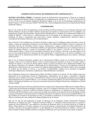 1° de Junio de 2016 GACETA OFICIAL DE LA CIUDAD E MÉXICO 9
COORDINACIÓN GENERAL DE MODERNIZACIÓN ADMINISTRATIVA
OLIVER CASTAÑEDA CORREA, Coordinador General de Modernización Administrativa y Titular de la Unidad de
Mejora Regulatoria del Distrito Federal, con fundamento en lo dispuesto por los artículos 1°, 2°, 3°, 13, 21 fracción III, 24,
25, 26 y 27 de la Ley de Gobierno Electrónico del Distrito Federal, 11 de la Ley de Procedimiento Administrativo del
Distrito Federal; y 101 Bis, fracciones XXXIV, XXXVIII, XL y XLII del Reglamento Interior de la Administración Pública
del Distrito Federal; y
CONSIDERANDO
Que el 7 de octubre de 2015, fue publicada en la Gaceta Oficial del Distrito Federal la Ley de Gobierno Electrónico del
Distrito Federal, la cual tiene por objeto establecer los principios que regirán las comunicaciones entre los ciudadanos y las
Dependencias, Órganos Desconcentrados, Órganos Político-Administrativos y Entidades de la Administración Pública de la
Ciudad de México, a través del uso y aprovechamiento de las tecnologías de la información y comunicaciones; y,
determinar las bases y componentes que sirvan para el diseño, regulación, implementación, desarrollo, mejora y
consolidación del Gobierno Electrónico en la Ciudad de México.
Que el artículo 21 de la señalada Ley de Gobierno Electrónico dispone que los ciudadanos podrán relacionarse a través de
medios y canales de comunicación electrónicos con los Órganos de la Administración Pública a efecto de: realizar por vía
electrónica todo tipo de solicitudes, escritos, recursos, reclamaciones y quejas; acceder por medios electrónicos a la
información de los Órganos de la Administración Pública con igual grado de fiabilidad que la que es objeto de anuncio en
medios de difusión oficiales; y conocer la información relativa a los trámites y servicios de los Órganos de la
Administración Pública, a través del sitio del Registro Electrónico de los Trámites y Servicios; y que para efectos de esa
Ley no existe ninguna distinción ni restricción por tipo comunicación o interacción que se dé entre los ciudadanos y los
distintos órganos de la Administración Pública de la Ciudad de México, independientemente de la materia o naturaleza
jurídica del acto.
Que la Ley de Gobierno Electrónico establece que la Administración Pública contará con un Registro Electrónico de
Trámites y Servicios de la Ciudad de México, como un sistema institucional electrónico en el que se inscriben, validan y
difunden los trámites y servicios que norman, aplican, operan o resuelven los Órganos de la Administración Pública; que
este Registro Electrónico será operado y administrado por la Oficialía Mayor, a través de la Coordinación General de
Modernización Administrativa que, en su carácter de Unidad de Mejora Regulatoria del Distrito Federal, será la encargada
de verificar que los trámites y servicios, y sus formatos correspondientes, cumplan con los principios de legalidad,
juridicidad, simplificación, información, transparencia e imparcialidad para su inscripción.
Que el Reglamento Interior de la Administración Pública del Distrito Federal en su artículo 101 Bis, establece entre otras
atribuciones de la Coordinación General de Modernización Administrativa, las de operar y administrar el Registro
Electrónico de los Trámites y Servicios y el Portal Web de Trámites y Servicios; desempeñar las funciones de la Unidad de
Mejora Regulatoria de la Ciudad de México, y ser la instancia facultada para publicar en la Gaceta Oficial de la Ciudad de
México, los formatos de trámites y servicios que se encuentren inscritos en el Registro Electrónico y difundirlos en el Portal
Trámites CDMX.
Que para efectos de lograr la eficiencia gubernamental de los órganos de la Administración Pública de la Ciudad de México,
y aprovechar las herramientas tecnológicas existentes, como lo es el Registro Electrónico de los Trámites y Servicios del
Manual de Trámites y Servicios al Público del Distrito Federal, en cumplimiento a lo dispuesto por la Ley de Gobierno
Electrónico del Distrito Federal, y una vez que se ha concluido con el proceso de inscripción, de tres (3) Programas Sociales
a cargo de la Secretaría de Desarrollo Social en el Registro Electrónico de Trámites y Servicios de la Ciudad de México y se
han expedido las Constancias de Inscripción de éstos, es procedente su publicación en la Gaceta Oficial de la Ciudad de
México, en términos de lo que establecen las Reglas de Operación de los mismos.
Que una vez que han sido publicadas las Reglas de Operación de los Programas Sociales denominados “Programa
Poblaciones en Situación de Calle”, “Programa Comedores Púbicos” y “Programa Financiamiento para la Asistencia e
Integración Social (PROFAIS)”, que substancia la Secretaría de Desarrollo Social, en la Gaceta Oficial de la Ciudad de
México, deben aplicarse en la forma y términos en los que ahí aparecen y fueron inscritos en el Registro Electrónico de
Trámites y Servicios de la Ciudad de México y se han difundido en el Portal Web Oficial de Trámites y Servicios del
Distrito Federal (Trámites CDMX) conforme a sus Reglas de Operación, por lo que he tenido a bien expedir el siguiente:
 