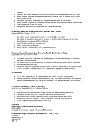 needed
• Highlight and upsell additional products to customers, such as Warranty or Service Plans
• Make sure the vehicle purchased has relevant documents, such as Service history, latest
MOT and Log book
• Complete associated paperwork and pre delivery inspections on the vehicle
• Make sure the customer is completely satisfied with the service by providing a follow up call
• Sold on average 15 cars per month
• Experience in the Ebbon Dacs system and Motorclean system
Retail/Sales Associate, Creative Curtains, Southall, West London
(January 2012 to February 2013)
• Up selling curtain packages to customers who visited the showroom
• Up selling all associated products to curtains eg cushions, duvet covers and floorings
• Booked appointments using Microsoft Excel
• Cash handling and Credit management
• Fitted curtains and accessories
• Responsible for driving transit van to customer location
Customer Service Representative, Enterprise Rent A Car, Heathrow Airport
(December 2010 to December 2011)
• Car rental services to customers and exceeding the customer’s expectation by providing
excellent customer service.
• Up Selling products to customers – e.g insurance, fuel and upgrading cars for customers
• Excellent knowledge of cars
• Heathrow Branch is the biggest branch outside of the USA with a fleet of around 1000 cars.
• Gained excellent Customer Service and Sales skills in a professional environment.
Achievements
• Top 5 sales person within all the branches in the UK for 5 months consecutively
• Heavily involved in customer service where my branch achieved goal of 93% of customers
were completely satisfied with the service provided – this was a milestone in the company
Customer Care Officer, Air France, Wembley
(June 2010 to September 2010) – 3 month contract
• Investigated customer claims and replying within the Service Level Agreements.
• Verbally communicating with customers negotiating financial claims.
• Maintaining and updating the administration system when dealing with claims.
• Experience gained in software , Codeco, Valbonne, Microsoft Word and Excel.
• Gained Administration skills and data entry skills.
Education
Nottingham Trent University, Nottingham
2009 to 2010
Successfully completed 1st year in Financial Mathematics.
Halesowen College, Halesowen, West Midlands - 2006 to 2008
A Levels:
Mathematics - B
Statistics - B
ICT - C
 