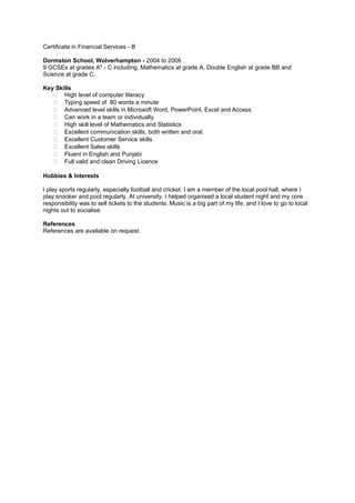Certificate in Financial Services - B
Dormston School, Wolverhampton - 2004 to 2006
9 GCSEs at grades A* - C including, Mathematics at grade A, Double English at grade BB and
Science at grade C.
Key Skills
 High level of computer literacy
 Typing speed of 80 words a minute
 Advanced level skills in Microsoft Word, PowerPoint, Excel and Access
 Can work in a team or individually.
 High skill level of Mathematics and Statistics
 Excellent communication skills, both written and oral.
 Excellent Customer Service skills
 Excellent Sales skills
 Fluent in English and Punjabi
 Full valid and clean Driving Licence
Hobbies & Interests
I play sports regularly, especially football and cricket. I am a member of the local pool hall, where I
play snooker and pool regularly. At university, I helped organised a local student night and my core
responsibility was to sell tickets to the students. Music is a big part of my life, and I love to go to local
nights out to socialise.
References
References are available on request.
 