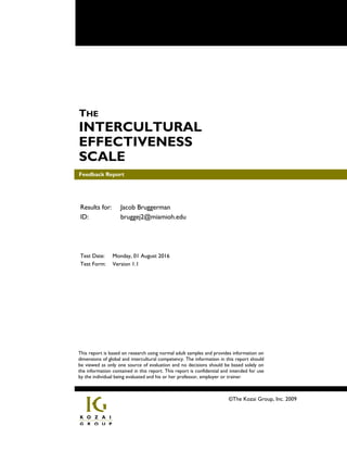 Feedback Report
THE
INTERCULTURAL
EFFECTIVENESS
SCALE
Feedback Report
©The Kozai Group, Inc. 2009
This report is based on research using normal adult samples and provides information on
dimensions of global and intercultural competency. The information in this report should
be viewed as only one source of evaluation and no decisions should be based solely on
the information contained in this report. This report is confidential and intended for use
by the individual being evaluated and his or her professor, employer or trainer.
Results for: Jacob Bruggerman
ID: bruggej2@miamioh.edu
Test Date: Monday, 01 August 2016
Test Form: Version 1.1
 