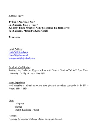 Address: Egypt
4th
Floor, Apartment No.7
San Stephano Class 3 Tower
3, Shorky Basha Street off Ahmed Mohamed Eladham Street
San Stephano, Alexandria Governorate
Telephone:
01222889547
01001990047
Email Address:
Hmtv5@hotmail.com
Hmtv5@yahoo.co.uk
housammisbah@icloud.com
Academic Qualification:
Received the Bachelor's Degree in Law with General Grade of "Good" from Tanta
University, Faculty of Law – May 1988
Work Experience:
Held a number of administrative and sales positions at various companies in the UK –
August 1988 – 1994
Skills:
- Computer
- Internet
- English Language (Fluent)
Hobbies:
Reading, Swimming, Walking, Music, Computer, Internet
 