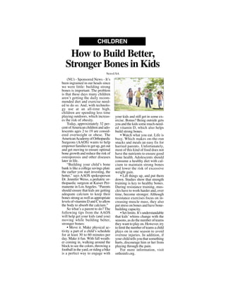 (NU) - Sponsored News - It’s
been ingrained in our heads since
we were little: building strong
bones is important. The problem
is that these days many children
aren’t getting the daily recom-
mended diet and exercise need-
ed to do so. And, with technolo-
gy use at an all-time high,
children are spending less time
playing outdoors, which increas-
es the risk of obesity.
Today, approximately 32 per-
cent ofAmerican children and ado-
lescents ages 2 to 19 are consid-
ered overweight or obese. The
AmericanAcademyofOrthopaedic
Surgeons (AAOS) wants to help
empower families to get up, get out
and get moving to ensure optimal
bone growth and reduce the risk of
osteoporosis and other diseases
later in life.
“Building your child’s bone
bank is like a college savings plan:
the earlier you start investing, the
better,” says AAOS spokesperson
Dr. Jennifer Weiss, a pediatric or-
thopaedic surgeon at Kaiser Per-
manente in Los Angeles. “Parents
should ensure that kids are getting
adequate calcium to keep their
bones strong as well as appropriate
levels of vitamins D and C to allow
the body to absorb the calcium.”
So what’s a parent to do? The
following tips from the AAOS
will help get your kids (and you)
moving while building better,
stronger bones:
• Move it. Make physical ac-
tivity a part of a child’s schedule
for at least 30 to 60 minutes per
day. Make it fun. With fall weath-
er coming in, walking around the
block to see the colors, throwing a
football in the yard, or riding a bike
is a perfect way to engage with
your kids and still get in some ex-
ercise. Bonus? Being outside gets
you and the kids some much-need-
ed vitamin D, which also helps
build strong bones.
• Watch what you eat. Life is
busy. Which makes on-the-run
snacks and meals an easy fix for
harried parents. Unfortunately,
most of this kind of food does not
have the nutrients to ensure good
bone health. Adolescents should
consume a healthy diet with cal-
cium to maintain strong bones
and lower the risk of excessive
weight gain.
• Lift things up, and put them
down. Studies show that strength
training is key to healthy bones.
During resistance training, mus-
cles have to work harder and, over
time, become stronger. Although
resistance exercises focus on in-
creasing muscle mass, they also
put stress on bones and have bone-
building capacity.
• Set limits. It’s understandable
that kids’ whims change with the
seasons, as do the number of teams
they want to play on. However, try
to limit the number of teams a child
plays on in one season to avoid
overuse injuries. In addition, if
your child tells you that something
hurts, discourage him or her from
playing through the pain.
For more information, visit
orthoinfo.org.
How to Build Better,
Stronger Bones in Kids
CHILDREN
NewsUSA
NewsUSA
 