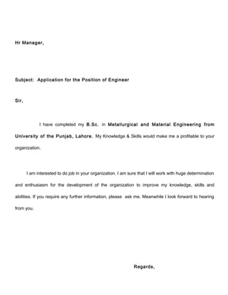 Hr Manager, 
Subject: Application for the Position of Engineer 
Sir, 
I have completed my B.Sc. in Metallurgical and Material Engineering from 
University of the Punjab, Lahore. My Knowledge & Skills would make me a profitable to your 
organization. 
I am interested to do job in your organization. I am sure that I will work with huge determination 
and enthusiasm for the development of the organization to improve my knowledge, skills and 
abilities. If you require any further information, please ask me. Meanwhile I look forward to hearing 
from you. 
Regards, 
 