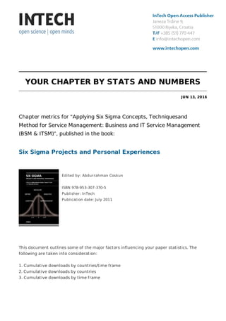 YOUR CHAPTER BY STATS AND NUMBERS
JUN 13, 2016
Chapter metrics for "Applying Six Sigma Concepts, Techniquesand
Method for Service Management: Business and IT Service Management
(BSM & ITSM)", published in the book:
Six Sigma Projects and Personal Experiences
Edited by: Abdurrahman Coskun
ISBN 978-953-307-370-5
Publisher: InTech
Publication date: July 2011
This document outlines some of the major factors influencing your paper statistics. The
following are taken into consideration:
1. Cumulative downloads by countries/time frame
2. Cumulative downloads by countries
3. Cumulative downloads by time frame
 