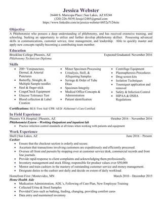 Jessica Webster
26440 S. Maricopa Place | Sun Lakes, AZ 85248
(320) 226-5039| Jessjo12485@gmail.com
https://www.linkedin.com/in/jessica-webster-b852a7124site
Objective
A Phlebotomist who possess a deep understanding of phlebotomy, and has received extensive training, and
schooling. Seeking an opportunity to utilize and further develop phlebotomy skillset. Possessing advanced
skills in communications, customer service, time management, and leadership. Able to quickly master and
apply new concepts rapidly becoming a contributing team member.
Education
Brookline College |Phoenix, AZ Expected Graduated: November 2016
Phlebotomy Technician Diploma
Skills
 200+ Venipuncture,
Dermal, & Arterial
Punctures
 Butterfly, Straight, &
Multiple Sample needles
 Heel & finger stick
 CoaguCheck Equipment
 Glucose Tolerance Test
 Blood collection & Label
Creation
 Minor Specimen Processing
 Urinalysis, Stoll, &
Alliquoting Samples
 Syringe & Order of Tube
Draw
 Specimen Integrity
 Medical Office Concepts &
Administration
 Patient identification
 Centrifuge Equipment
 Plasmapheresis Procedures
 Drug screen kits
 Isolation Techniques
 Tourniquet application and
removal
 Safety & Infection Control
 HIPAA & OSHA
Regulations
Certifications: BLS/ First Aid/ CPR/ AED/ Alzheimer’s Care Certified
In Field Experience
Phoenix VA Hospital | Phoenix, AZ October 2016 – November 2016
Phlebotomist Extern – Working Outpatient and inpatient lab
 Practice infection control standards at all times when working with patients and equipment
Work Experience
Shell | Sun Lakes, AZ June 2016 – Present
Cashier
 Ensure that the checkout section is orderly and secure.
 Ascertain that transactions involving customers are expeditiously and efficiently processed.
 Oversee all front end pursuits by stopping over at customer service desk, commercial records and front
line journals.
 Provide rapid response to client complaints and acknowledging them professionally.
 Inventory management and stock filling; responsible for product values over $50,000
 Mentor and train cashiers in the mastery of outstanding customer service and money management.
 Designate duties to the cashier unit daily and decide on extent of daily workload.
Homefront First | Montevideo, MN March 2010 – December 2015
Home Health Aide
 Medication Administration, ADL’s, Following of Care Plan, New Employee Training
 Collected Urine & Stool Samples
 Provided Cares such as bathing, feeding, changing, providing comfort cares
 Data entry and maintained inventory
 