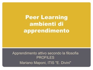 Peer Learning
ambienti di
apprendimento
Apprendimento attivo secondo la filosofia
PROFILES
Mariano Maponi, ITIS "E. Divini"
 