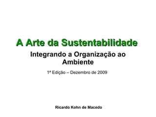 A Arte da Sustentabilidade   Integrando a Organização ao Ambiente 1ª Edição – Dezembro de 2009   Ricardo Kohn de Macedo 