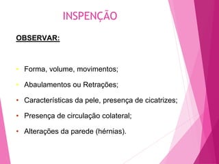 INSPENÇÃO
OBSERVAR:
• Forma, volume, movimentos;
• Abaulamentos ou Retrações;
• Características da pele, presença de cicatrizes;
• Presença de circulação colateral;
• Alterações da parede (hérnias).
 