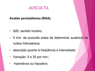 AUSCULTA
Avaliar peristaltismo (RHA)
• QID, sentido horário;
• 5 min. de ausculta antes de determinar ausência de
ruídos hidroaéreos;
• descrição quanto à freqüência e intensidade:
• Variação: 5 a 35 por min.;
• hiperativos ou hipoativo;
 