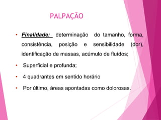 PALPAÇÃO
• Finalidade: determinação do tamanho, forma,
consistência, posição e sensibilidade (dor),
identificação de massas, acúmulo de fluídos;
• Superficial e profunda;
• 4 quadrantes em sentido horário
• Por último, áreas apontadas como dolorosas.
 